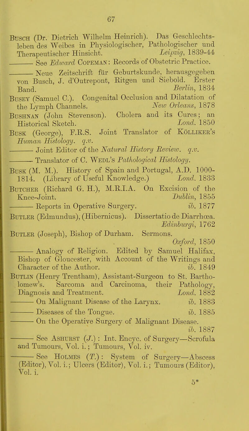 BuscH (Dr. Dietrich Wilhelm Heinricli). Das Geschlechts- leben des Weibes in Physiologischer, Pathologischer und Therapeutischer Hinsicht. Leipzig, 1839-44< See Edward Copeman : Records of Obstetric Practice. Neiie Zeitschrift fiir Geburtskunde, herausgegeben von Busch, J. d'Outrepont, Ritgen und Siebold. Erster Band. Berlin, 1834 BuSEY fSamnel 0.). Congenital Occlusion and Dilatation of the Lymph Channels. New Orleans, 1878 BUSHNAN (John Stevenson). Cholera and its Cures; an Historical Sketch. Lond. 1850 Busk (George), P.R.S. Joint Translator of Kolliker's Human Histology, q.v. Joint Editor of the Natural History Revieiu. q.v. Translator of C. Wedl's Pathological Histology. Busk (M. M.). History of Spain and Portugal, A.D. 1000- 1814. (Library of Useful Knowledge.) Lond. 183o Butcher (Richard G. H.), M.R.I.A. On Excision of the Knee-Joint. Dublin, 1855 Reports in Operative Surgery. ib. 1877 Butler (Edmundus), (Hibernicus). Dissertatio de Diarrhoea. Fjdinburgi, 1762 Butler (Joseph), Bishop of Durham. Sermons. Oxford, 1850 Analogy of Religion. Edited by Samuel Halifax, Bishop of Gloucester, with Account of the Writings and Character of the Author. ib. 1849 BuTLiN (Henry Trentham), Assistant-Surgeon to St. Bartho- lomew's. Sarcoma and Carcinoma, their Pathology, Diagnosis and Treatment. Lond. 1882 On Malignant Disease of the Larynx, ib. 1883 Diseases of the Tongue. ib. 1885 On the Operative Surgery of Malignant Disease. ib. 1887 See Ashurst {J.) : Int. Encyc. of Surgery—Scrofula and Tumours, Vol. i.; Tumours, Vol. iv. See Holmes (T.) : System of Surgery—Abscess (Editor), Vol. i.; Ulcers (Editor), Vol. i.; Tumours (Editor), Vol. i. 5*