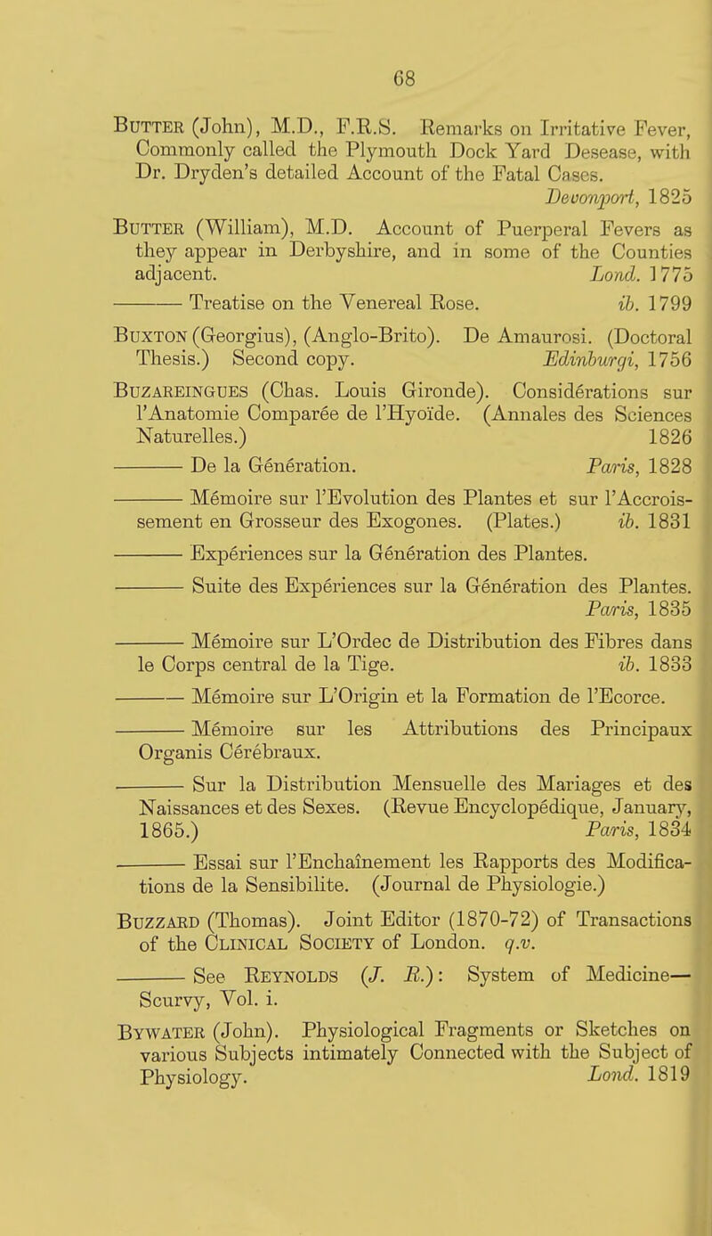 Butter (John), M.D., F.Il.8. Remarks on Irritative Fever, Commonly called the Plymouth Dock Yard Desease, with Dr. Dryden's detailed Account of the Fatal Cases, Bevoniom't, 1825 Butter (William), M.D. Account of Puerperal Fevers as they appear in Derbyshire, and in some of the Counties adjacent. Lond. ] 775 Treatise on the Venereal Rose. ih. 1799 Buxton(Georgius), (Anglo-Brito). De Amaurosi. (Doctoral Thesis.) Second copy. Edinburgi, 1756 BuzAREiNGUES (Chas. Louis Gironde). Considerations sur I'Anatomie Comparee de I'Hyoide. (Annales des Sciences Naturelles.) 1826 De la Generation. Paris, 1828 Memoire sur I'Evolution des Plantes et sur I'Accrois- sement en Grosseur des Exogones. (Plates.) ib. 1831 Experiences sur la Generation des Plantes. Suite des Experiences sur la Generation des Plantes. Pcuris, 1835 Memoire sur L'Ordec de Distribution des Fibres dans le Corps central de la Tige. ib. 1833 Memoire sur L'Origin et la Formation de I'Ecorce. Memoire sur les Attributions des Principaux Organis Cerebraux. Sur la Distribution Mensuelle des Mariages et des Naissances et des Sexes. (Revue Encyclopedique, Januarj'-, 1865.) Paris, 1834 Essai sur I'Enchainement les Rapports des Modifica- tions de la Sensibilite. (Journal de Physiologie.) Buzzard (Thomas). Joint Editor (1870-72) of Transactions of the Clinical Society of London, q.v. See Reynolds (/. B.): System of Medicine— Scurvy, Vol. i. Bywater (John). Physiological Fragments or Sketches on various Subjects intimately Connected with the Subject of Physiology. Lond. 1819