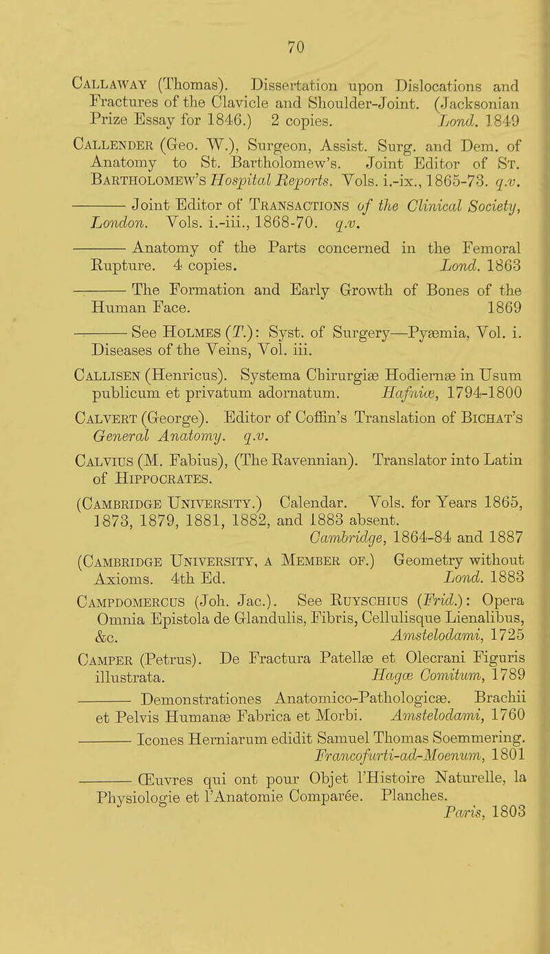 Callaway (Thomas). Dissertation upon Dislocations and Fractures of the Clavicle and Shoulder-Joint. (Jacksonian Prize Essay for 1846.) 2 copies. Lond. 1849 Callender (Geo. W.), Surgeon, Assist. Surg, and Dem. of Anatomy to St. Bartholomew's. Joint Editor of St. Bartholomew's Hospital Re-ports. Vols, i.-ix., 1865-73. q.v. Joint Editor of Transactions of the Clinical Society, London. Vols, i.-iii., 1868-70. q.v. Anatomy of the Parts concerned in the Femoral Eupture. 4 copies. Lond. 1863 The Formation and Early Growth of Bones of the Human Face. 1869 See Holmes (T.) : Syst. of Surgery—Pyaemia, Vol. i. Diseases of the Veins, Vol. iii, Callisen (Henricus). Systema Chirurgise Hodiemae in Usum publicum et privatum adomatum. Hafnioe, 1794-1800 Calvert (George). Editor of Coffin's Translation of Bichat's General Anatomy, q.v. Calvius (M. Fabius), (The Eavennian). Translator into Latin of Hippocrates. (Cambridge University.) Calendar. Vols, for Years 1865, ]873, 1879, 1881, 1882, and 1883 absent. Cambridge, 1864-84 and 1887 (Cambridge University, a Member of.) Geometry without Axioms. 4th Ed. Lond. 1883 Campdomercus (Joh. Jac). See Euyschius (Frid.): Opera Omnia Epistola de Glandulis, Fibris, Cellulisque Lienalibus, &c. Amstelodami, 1725 Camper (Petrus). De Fractura Patellae et Olecrani Figuris illustrata. Hagoj Comitnm, 1789 Demonstrationes Anatomico-Pathologicse. Brachii et Pelvis Humanae Fabrica et Morbi. Amstelodami, 1760 Icones Hemiarum edidit Samuel Thomas Soemmering. Francofurti-ad-Moenum, 1801 (Euvres qui ont pour Objet I'Histoire Naturelle, la Phvsiologie et I'Anatomie Comparee. Planches. PfM-is, 1803