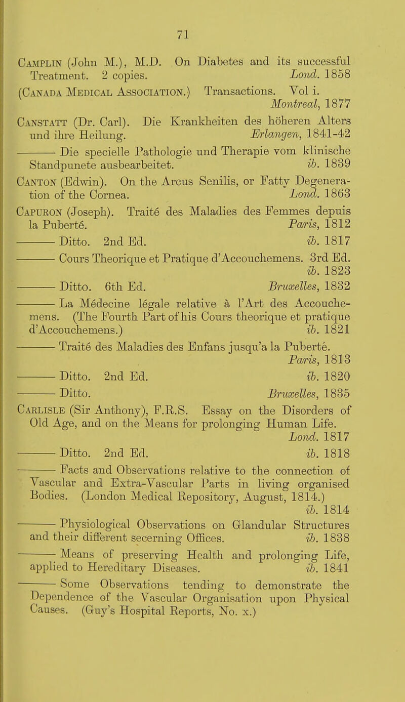 Camplin (John M.), M.D. On Diabetes and its successful Treatment. 2 copies. Lond. 1858 (Canada Medical Association.) Transactions. Vol i. Montreal, 1877 Canst ATT (Dr. Carl). Die Kranldieiten des hoheren Alters und ihre Heilung. Erlangen, 1841-42 Die specielle Pathologie und Therapie vom klinische Standpunete ausbearbeitet. ib. 1839 Canton (Edmn). On the Arcus Senilis, or Fatty Degenera- tion of the Cornea. Lond. 1863 Capuron (Joseph). Traite des Maladies des Femm.es depuis la Puberte. Fa/ris, 1812 Ditto. 2nd Ed. ih. 1817 Cours Theorique et Pratique d'Accouchemens. 3rd Ed. ib. 1823 Ditto. 6th Ed. Bruxelles, 1832 La Medecine legale relative a I'Art des Accouche- mens. (The Fourth Part of his Cours theorique et pratique d'Accouchemens.) ib. 1821 Traite des Maladies des Enfans jusqu'a la Puberte. Paris, 1813 Ditto. 2nd Ed. ib. 1820 Ditto. Bruxelles, 1835 Carlisle (Sir Anthony), F.R.S. Essay on the Disorders of Old Age, and on the Means for prolonging Human Life. Lond. 1817 Ditto. 2nd Ed. ib. 1818 Facts and Observations relative to the connection of Vascular and Extra-Vascular Parts in living organised Bodies. (London Medical Eepository, August, 1814.) ib. 1814 Physiological Observations on Glandular Structures and their different secerning Offices. ib. 1838 Means of preserving Health and prolonging Life, applied to Hereditary Diseases. ib. 1841 Some Observations tending to demonstrate the Dependence of the Vascular Organisation upon Physical Causes. (Guy's Hospital Reports, No. x.)