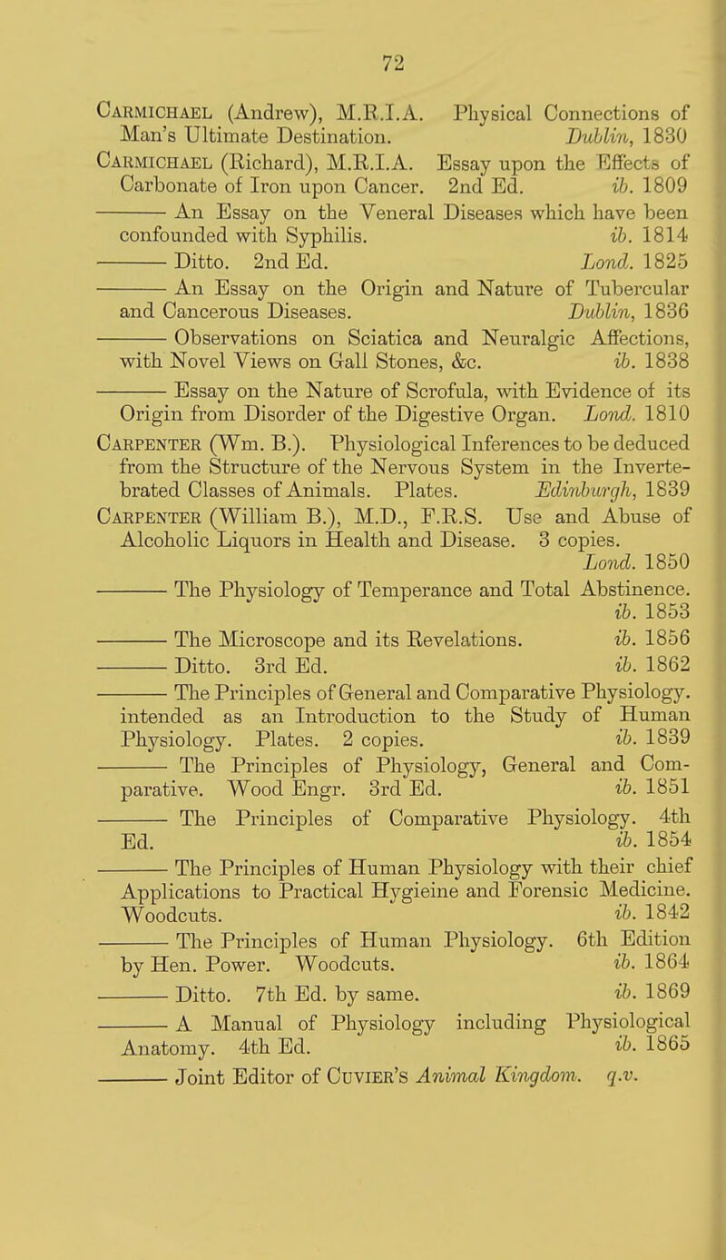 Carmichael (Andrew), M.R.I.A. Physical Connections of Man's Ultimate Destination. Dublin, 1830 Carmichael (Richard), M.R.I.A. Essay upon the Effects of Carbonate of Iron upon Cancer. 2nd Ed. ib. 1809 An Essay on the Veneral Diseases which have been confounded with Syphilis. ib. 1814 Ditto. 2nd Ed. Lond. lS2b An Essay on the Origin and Nature of Tubercular and Cancerous Diseases. Dublin, 1836 Observations on Sciatica and Neuralgic Affections, with Novel Views on Gall Stones, &c. ib. 1838 Essay on the Nature of Scrofula, with Evidence of its Origin from Disorder of the Digestive Organ. Lond. 1810 Carpenter (Wm. B.). Physiological Inferences to be deduced from the Structure of the Nervous System in the Inverte- brated Classes of Animals. Plates. Udiribargh, 1839 Carpenter (William B.), M.D., F.R.S. Use and Abuse of Alcoholic Liquors in Health and Disease. 3 copies. Lond. 1850 The Physiology of Temperance and Total Abstinence. ib. 1853 The Microscope and its Revelations. ib. 1856 Ditto. 3rd Ed. ib. 1862 The Principles of General and Comparative Physiology. intended as an Introduction to the Study of Human Physiology. Plates. 2 copies. ib. 1839 The Principles of Physiology, General and Com- parative. Wood Engr. 3rd Ed. ib. 1851 The Principles of Comparative Physiology. 4th Ed. ib. 1854 The Principles of Human Physiology with their chief Applications to Practical Hygieine and Forensic Medicine Woodcuts. ib. 1842 The Principles of Human Physiology. 6th Edition by Hen. Power. Woodcuts. ib. 1864 Ditto. 7th Ed. by same. ib. 1869 A Manual of Physiology including Physiological Anatomy. 4th Ed. ib. 1865 Joint Editor of Cuvier's Animal Kingdom, q.v.