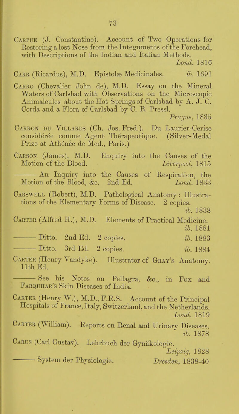 Carpue (J. Constautine). Account of Two Operations for Eestoring a lost Nose from the Integuments of the Forehead, with Descriptions of the Indian and Italian Methods. Lond. 1816 Carr (Ricardus), M.D. Epistolae Medicinales. ib. 1691 Caero (Chevalier John de), M.D. Essay on the Mineral Waters of Carlsbad with Observations on the Microscopic Animalcules about the Hot Springs of Carlsbad by A. J. C. Corda and a Flora of Carlsbad by C. B. Pressl. Prague, 1835 Carron du Villards (Ch. Jos. Fred.). Du Laurier-Cerise consideree comme Agent Therapeutique. (Silver-Medal Prize at Athenee de Med., Paris.) Carson (James), M.D. Enquiry into the Causes of the Motion of the Blood. Liverpool, 1815 An Inquiry into the Causes of Respiration, the Motion of the Blood, &c. 2nd Ed. Lond. 1833 Carswell (Robert), M.D. Pathological Anatomy: Illustra- tions of the Elementary Forms of Disease. 2 copies. ih. 1838 Cakter (Alfred H.), M.D. Elements of Practical Medicine. ih. 1881 Ditto. 2nd Ed. 2 copies. ih. 1883 Ditto. 3rd Ed. 2 copies. ih. 1884 Carter (Henry Vandyke). Illustrator of Geay's Anatomy. 11th Ed. ^ See his Notes on Pellagra, &c., in Fox and Faequhae's Skin Diseases of India. Caeter (Henry W.), M.D., F.R.S. Account of the Principal Hospitals of France, Italy, Switzerland, and the Netherlands. Lond. 1819 Caeter (William). Reports on Renal and Urinary Diseases. ih. 1878 Carus (Carl Gustav). Lehrbuch der Gynakologie. Leipzig, 1828 System der Physiologie. Dresden, 1838-40