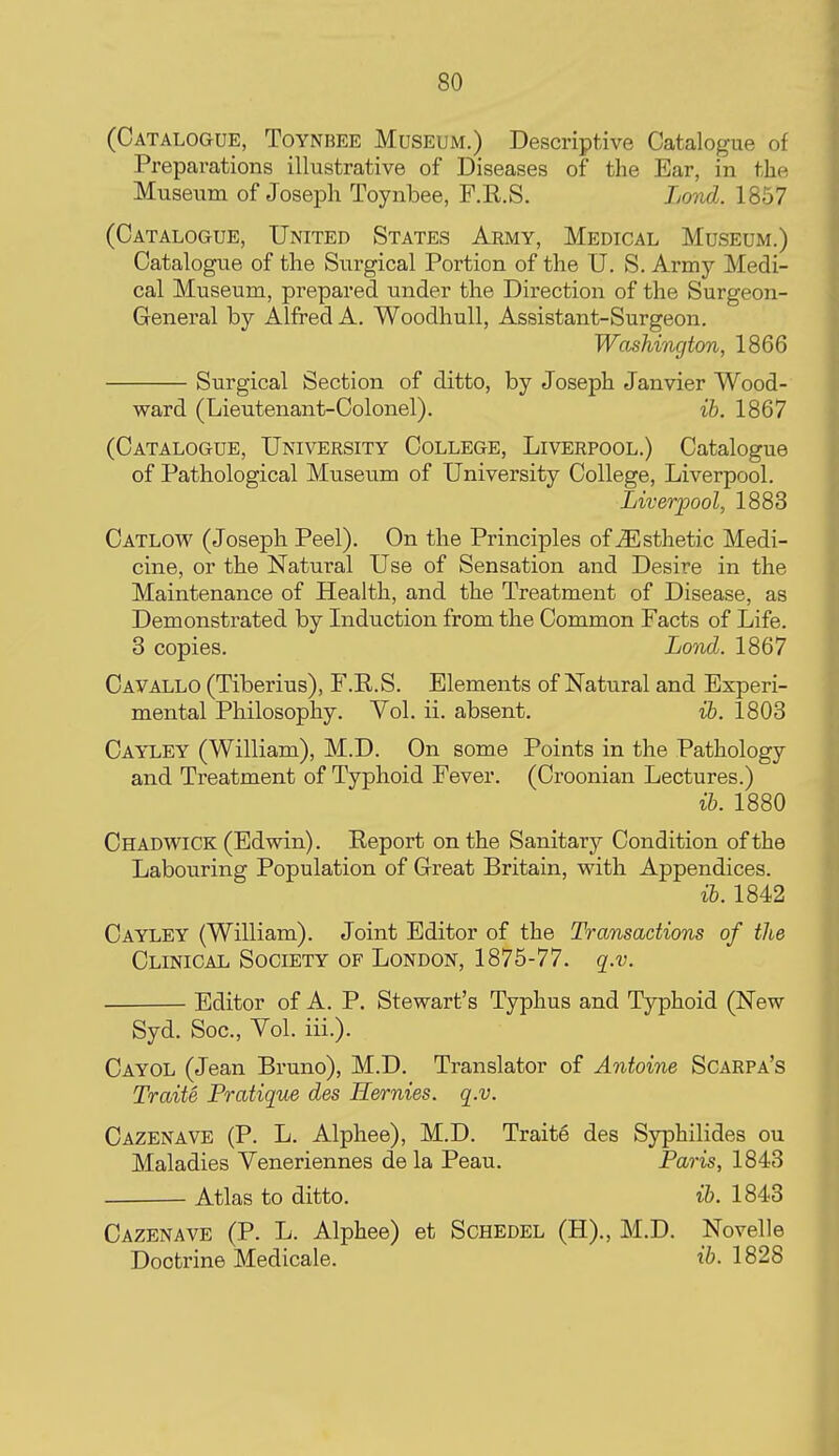 (Catalogue, Toynbee Museum.) Descriptive Catalogue of Preparations illustrative of Diseases of the Ear, in the Museum of Joseph Toynbee, F.R.S. Lond. 1857 (Catalogue, United States Army, Medical Museum.) Catalogue of the Surgical Portion of the U.S. Army Medi- cal Museum, prepared under the Dii'ection of the Surgeon- General by Alfred A. Woodhull, Assistant-Surgeon. Washington, 1866 Surgical Section of ditto, by Joseph Janvier Wood- ward (Lieutenant-Colonel). ih. 1867 (Catalogue, University College, Liverpool.) Catalogue of Pathological Museum of University College, Liverpool. Liverpool, 1883 Catlow (Joseph Peel). On the Principles of Esthetic Medi- cine, or the Natural Use of Sensation and Desire in the Maintenance of Health, and the Treatment of Disease, as Demonstrated by Induction from the Common Facts of Life. 3 copies. Lond. 1867 Cavallo (Tiberius), F.R.S. Elements of Natural and Experi- mental Philosophy. Vol. ii. absent. ih. 1803 Cayley (William), M.D. On some Points in the Pathology and Treatment of Typhoid Fever. (Croonian Lectures.) ih. 1880 Chadwick (Edwin). Report on the Sanitary Condition of the Labouring Population of Great Britain, with Appendices. ih. 1842 Cayley (William). Joint Editor of the Transactions of the Clinical Society of London, 1875-77. q.v. Editor of A. P. Stewart's Typhus and Typhoid (New Syd. Soc, Vol. iii.). Cayol (Jean Bruno), M.D. Translator of Antoine Scarpa's Traite Pratique des Hernies. q.v. Cazenave (P. L. Alphee), M.D. Trait6 des Syphilides ou Maladies Veneriennes de la Peau. Paris, 1843 Atlas to ditto. ib. 1843 Cazenave (P. L. Alphee) at Schedel (H)., M.D. Novelle Doctrine Medicale. i6. 1828