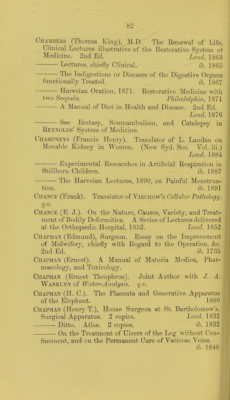 Ci-iAMiiERS (Thomas King), M.D. The Renewal of Life, Clinical Lectures illustrative of the Restorative System of Medicine. 2ncl Ed. Land. 1863 Lectures, chiefly Clinical. ib. 1865 The Indigestions or Diseases of the Digestive Organs functionally Treated. ih. 1867 Hai^veian Oration, 1871. Restorative Medicine with two Sequels. Philadelphia, 1871 A Manual of Diet in Health and Disease. 2nd Ed. Lond. 1876 See Ecstasy, Somnambulism, and Catalepsy in Reynolds' System of Medicine. Champneys (Francis Henry). Translator of L. Landau on Movable Kidney in Women. (New Syd. Soc. Vol. iii.) Lond. 1884 Experimental Researches in Artificial Respiration in Stillborn Children. ib. 1887 The Harveian Lectures, 1890, on Painful Menstrua- tion, ib. 1891 Chance (Frank). Translator of Virchow's Cellular Pathology, q.v. Chance (E. J.). On the Nature, Causes, Variety, and Treat- ment of Bodily Deformities. A Series of Lectures delivered at the OrthopaBdic Hospital, 1852. Lond. 1852 Chapman (Edmund), Surgeon. Essay on the Improvement of Midwifer}'', chiefly with Regard to the Operation, &c. 2nd Ed. ib. 1735 Chapman (Ernest). A Manual of Materia Medica, Phar- macology, and Toxicology. Chapman (Ernest Theophron). Joint Author with /. A. Wanklyn of Water-Analysis, q.v. Chapman (H. C). The Placenta and Generative Apparatus of the Elephant. 1880 Chapman (Henry T.), House Surgeon at St. Bartholomew's. Surgical Apparatus. 2 copies. Lond. 1832 Ditto. Atlas. 2 copies. ib. 1832 On the Treatment of Ulcers of the Leg without Con- finement, and on the Permanent Cure of Varicose Veins. ib. 1848