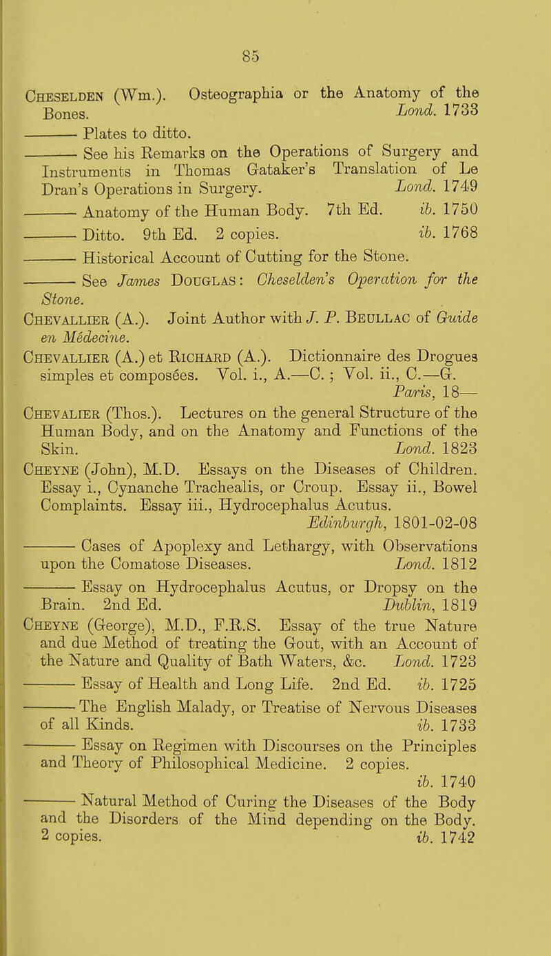 Cheselden (Wm.). Osteographia or the Anatomy of the Bones. Lond. 1733 Plates to ditto. See his Remarks on the Operations of Surgery and Instruments in Thomas Gataker's Translation of Le Dran's Operations in Surgery. Lond. 1749 Anatomy of the Human Body. 7th Ed. ib. 1750 Ditto. 9th Ed. 2 copies. ib. 1768 Historical Account of Cutting for the Stone. See James Douglas: Cheseldens Operation for the Stone. Chevallier (A.). Joint Author with /. P. Beullac of Guide en Medecine. Chevallier (A.) et Richard (A.). Dictionnaire des Drogues simples et composees. Vol. i., A.—C. ; Vol. ii., C.—Gr. Pa/ris, 18— Chevalier (Thos.). Lectures on the general Structure of the Human Body, and on the Anatomy and Functions of the Skin. Lond. 1823 Cheyne (John), M.D. Essays on the Diseases of Children. Essay i., Cynanche Trachealis, or Croup. Essay ii.. Bowel Complaints. Essay iii., Hydrocephalus Acutus. Minburgh, 1801-02-08 Cases of Apoplexy and Lethargy, with Observations upon the Comatose Diseases. Lond. 1812 Essay on Hydrocephalus Acutus, or Dropsy on the Brain. 2nd Ed. Dublin, 1819 Cheyne (George), M.D., P.R.S. Essay of the true Nature and due Method of treating the Gout, with an Account of the Nature and Quality of Bath Waters, &c. Lond. 1723 Essay of Health and Long Life. 2nd Ed. ib. 1725 The English Malady, or Treatise of Nervous Diseases of all Kinds. ib. 1733 Essay on Regimen with Discourses on the Principles and Theory of Philosophical Medicine. 2 copies. ib. 1740 Natural Method of Curing the Diseases of the Body and the Disorders of the Mind depending on the Body. 2 copies. ib. 1742