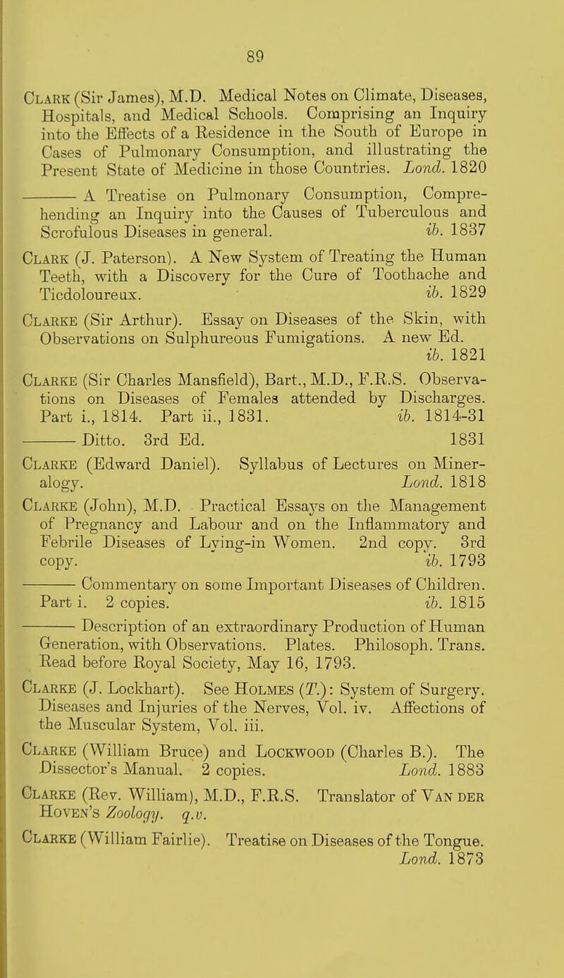 Clark (Sir James), M.D. Medical Notes on Climate, Diseases, Hospitals, and Medical Schools. Comprising an Inquiry into the Effects of a Residence in the South of Europe in Cases of Pulmonary Consumption, and illustrating the Present State of Medicine in those Countries. Lond. 1820 A Treatise on Pulmonary Consumption, Compre- hending an Inquiry into the Causes of Tuberculous and Scrofulous Diseases in general. ih. 1837 Clark (J. Paterson). A New System of Treating the Human Teeth, with a Discovery for the Cure of Toothache and Ticdoloureux. ih. 1829 Clarke (Sir Arthur). Essay on Diseases of the Skin, with Observations on Sulphureous Fumigations. A new Ed. ib. 1821 Clarke (Sir Charles Mansfield), Bart., M.D., F.R.S. Observa- tions on Diseases of Females attended by Discharges. Part i., 1814. Part ii., 1831. ih. 1814-31 Ditto. 3rd Ed. 1831 Clarke (Edward Daniel). Syllabus of Lectures on Miner- alogy. Lond. 1818 Clarke (John), M.D. Practical Essays on the Management of Pregnancy and Labour and on the Inflammatory and Febrile Diseases of Lving-in Women. 2nd copy. 3rd copy. ' \h. 1793 Commentary on some Important Diseases of Children. Part i. 2 copies. ih. 1815 Description of an extraordinary Production of Human Generation, with Observations. Plates. Philosoph. Trans. Read before Royal Society, May 16, 1793. Clarke (J. Lockhart). See Holmes {T.) : System of Surgery. Diseases and Injuries of the Nerves, Vol. iv. Affections of the Muscular System, Vol. iii. Clarke (William Bruce) and Lockwood (Charles B.). The Dissector's Manual. 2 copies. Lond. IQQo Clarke (Rev. William), M.D., F.R.S. Translator of Van der Hoven's Zoology, q.v. Clarke (William Fairlie). Treatise on Diseases of the Tongue. Lond. 1873