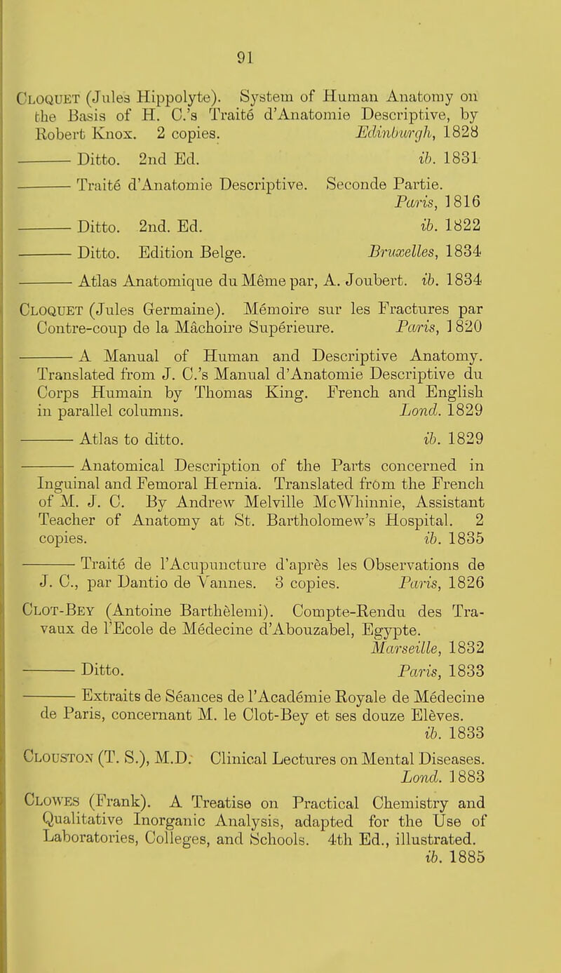Cloquet (Jules Hippolyte). System of Human Anatomy on the Basis of H. C.'s Traite d'Anatomie Descriptive, by Robert Knox. 2 copies. Edinburgh, 1828 Ditto. 2nd Ed. ih. 1831 Traite d'Anatomie Descriptive. Seconde Partie. Paris, 1816 Ditto. 2nd. Ed. ih. 1822 Ditto. Edition Beige. Bruxelles, 1834 ■ Atlas Anatomique duMemepar, A. Joubert. it. 1834 Cloquet (Jules Germaine). Memoire sur les Fractures par Contre-coup de la Machoire Superieure. Pcuris, ] 820 A Manual of Human and Descriptive Anatomy. Translated from J. C.'s Manual d'Anatomie Descriptive du Corps Humain by Thomas King. French and English in parallel columns. Loud. 1829 Atlas to ditto. ib. 1829 Anatomical Description of the Parts concerned in Inguinal and Femoral Hernia. Translated from the French of M. J. C. By Andrew Melville McWhinnie, Assistant Teacher of Anatomy at St. Bartholomew's Hospital. 2 copies. ib. 1835 Traite de I'Acupuncture d'aprds les Observations de J. C, par Dantio de Vannes. 3 copies. Paris, 1826 Clot-Bey (Antoine Barthelerai). Compte-Rendu des Tra- vaux de I'Ecole de Medecine d'Abouzabel, Egypte. Marseille, 1832 Ditto. Paris, 1833 Extraits de Seances de I'Academie Royale de Medecine de Paris, concernant M. le Clot-Bey et ses douze Eleves. ib. 1833 Clouston (T. S.), M.D; Clinical Lectures on Mental Diseases. Lond. ] 883 Clowes (Frank). A Treatise on Practical Chemistry and Qualitative Inorganic Analysis, adapted for the Use of Laboratories, Colleges, and Schools. 4th Ed., illustrated. ib. 1885