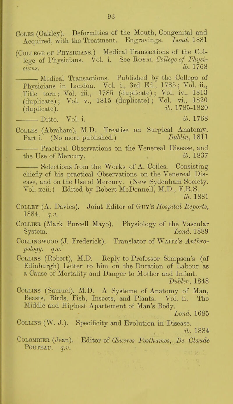 Coles (Oakley). Deformities of the Mouth, Congenital and Acquired, with the Treatment. Engravings. Lond. 1881 (College of Physicians.) Medical Transactions of the Col- lege of Physicians. Vol. i. See Royal College of Physi- cians, ib. 1768 Medical Transactions. Published by the College of Physicians in London. Vol. i., 3rd Ed., 1785; Vol. ii. Title torn; Vol. iii., 1785 (duplicate); Vol. iv., 1813 (duplicate); Vol. v., 1815 (duplicate); Vol. vi., 1820 (duplicate). ih. 1785-1820 Ditto. Vol. i. ih. 1768 Colles (Abraham), M.D. Treatise on Surgical Anatomy. Part i. (No more published.) JDuhlin, 1811 Practical Observations on the Venereal Disease, and the Use of Mercury. , t&. 1837 Selections from the Works of A. Coiles. Consisting chiefly of his practical Observations on the Venereal Dis- ease, and on the Use of Mercury. (New Sydenham Society. Vol.'xcii.) Edited by Robert McDonnell, M.D., F.R.S. ib. 1881 Colley (A. Davies). Joint Editor of Guy's Hospital Reports, 1884. q.v. Collier (Mark Purcell Mayo). Physiology of the Vascular System. Lond. 1889 CoLLiNGWOOD (J. Frederick). Translator of Waitz's Antliro- pology. q.v. Collins (Robert), M.D. Reply to Professor Simpson's (of Edinburgh) Letter to him on the Duration of Labour as a Cause of Mortality and Danger to Mother and Infant. Dublin, 1848 Collins (Samuel), M.D. A Systeme of Anatomy of Man, Beasts, Birds, Fish, Insects, and Plants. Vol. ii. The Middle and Highest Apartement of Man's Body. Lond. 1685 Collins (W. J.). Specificity and Evolution in Disease. ib. 1884 Colombier (Jean). Editor of GEuvres Posthumes, Be Claude PouTEAU. q.v.