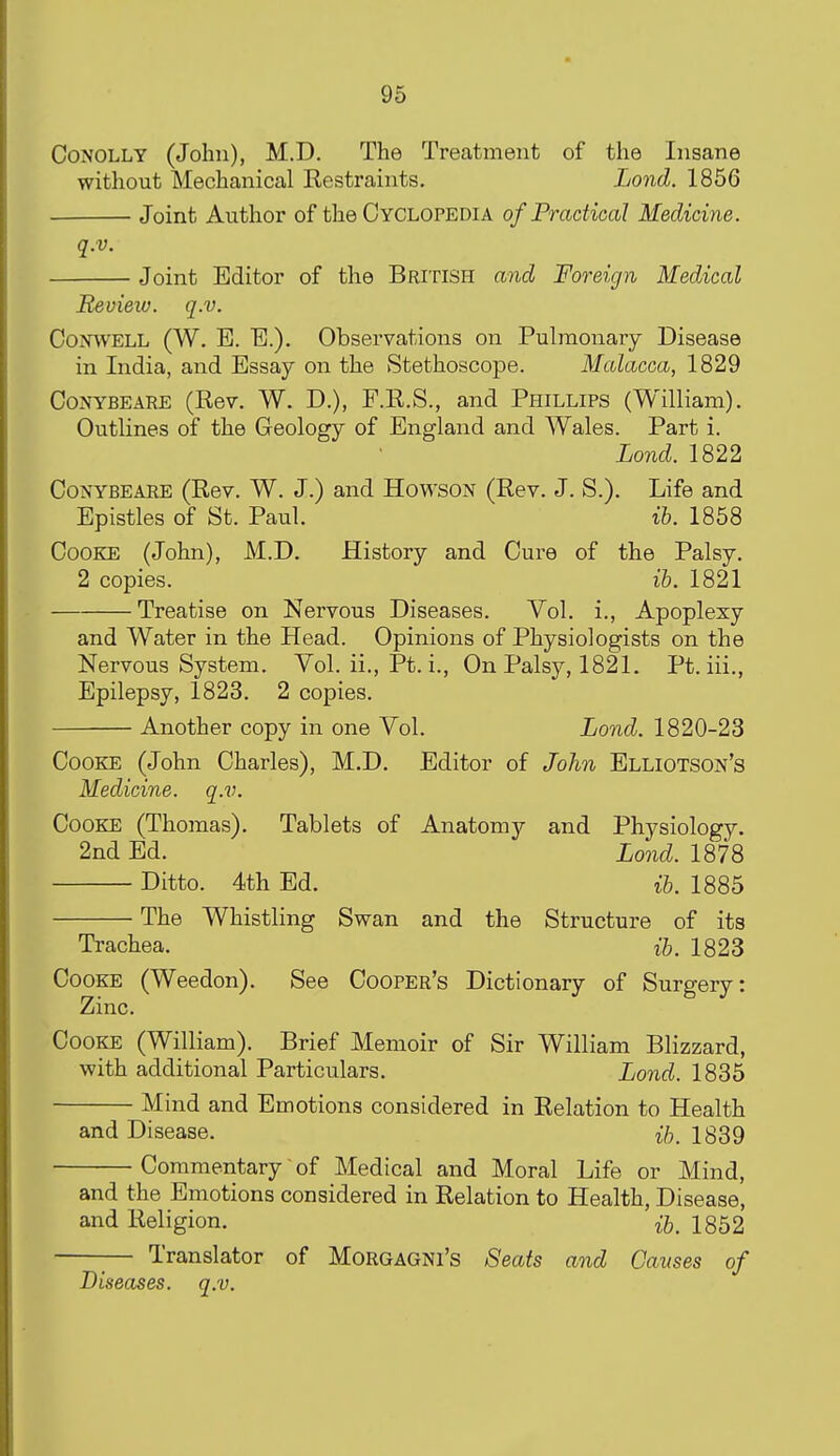 CoNOLLY (John), M.D. The Treatment of the Insane without Mechanical Restraints. Lond. 1856 Joint Author of the Cyclopedia of Practical Medicine. q.v. Joint Editor of the British and Foreign Medical Review, q.v. CowELL (W. E. E.). Observations on Pulmonary Disease in India, and Essay on the Stethoscope. Malacca, 1829 CoNYBEARE (Rev. W. D.), F.R.S., and Phillips (William). Outlines of the Geology of England and Wales. Part i. Lond. 1822 OoNYBEAEE (Rev. W. J.) and Howson (Rev. J. S.). Life and Epistles of St. Paul. ih. 1858 Cooke (John), M.D. History and Cure of the Palsy. 2 copies. lb. 1821 Treatise on Nervous Diseases. Vol. i.. Apoplexy and Water in the Head. Opinions of Physiologists on the Nervous System. Vol. ii., Pt. i.. On Palsy, 1821. Pt.iii., Epilepsy, 1823. 2 copies. Another copy in one Vol. Lond. 1820-23 Cooke (John Charles), M.D. Editor of John Elliotson's Medicine, q.v. Cooke (Thomas). Tablets of Anatomy and Physiology. 2nd Ed. Lond. 1878 Ditto. 4th Ed. ib. 1885 The Whistling Svs^an and the Structure of its Trachea. H, 1823 Cooke (Weedon). See Cooper's Dictionary of Surgery: Zinc. Cooke (William). Brief Memoir of Sir William Blizzard, with additional Particulars. Lond. 1835 Mind and Emotions considered in Relation to Health and Disease. 1839 Commentary of Medical and Moral Life or Mind, and the Emotions considered in Relation to Health, Disease, and Religion. 1852 Translator of MoRGAGNi's Seats and Causes of Diseases, q.v