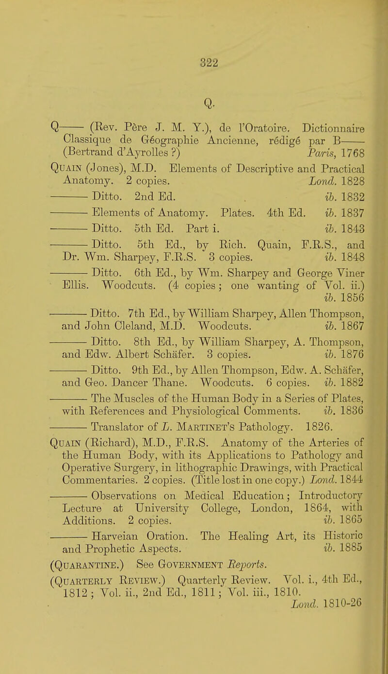 Q. Q (Rev. P6re J. M. Y.), de I'Oratoire. Dictionnaire Classique de G6ographie Ancienne, redige par B (Bertrand d'Ayrolles ?) Pa/ris, 1768 QUAIN (Jones), M.D. Elements of Descriptive and Practical Anatomy. 2 copies. Lond. 1828 Ditto. 2nd Ed. . ib. 1832 Elements of Anatomy. Plates. 4th Ed. ib. 1837 • Ditto. 5tli Ed. Part i. ib. 1843 Ditto. 5tli Ed., by Eicli. Quain, F.R.S., and Dr. Wm. Sharpey, F.R.S. 8 copies. ib. 1848 Ditto. Gth Ed., by Wm. Sliarpey and George Viner Ellis. Woodcuts. (4 copies; one wanting of Vol. ii.) ib. 1856 Ditto. 7th Ed., by William Sharpey, Allen Thompson, and John Cleland, M.D. Woodcuts. ib. 1867 Ditto. 8th Ed., by William Sharpey, A. Thompson, and Edw. Albert Schafer. 3 copies. ib. 1876 Ditto. 9th Ed., by Allen Thompson, Edw. A. Schafer, and Geo. Dancer Thane. Woodcuts. 6 copies, ib. 1882 The Muscles of the Human Body in a Series of Plates, with References and Physiological Comments. ib. 1836 Translator of L. Maetinet's Pathology. 1826. QuAm (Richard), M.D., P.R.S. Anatomy of the Arteries of the Human Body, with its Applications to Pathology and Operative Surgery, in lithographic Drawings, with Practical Commentaries. 2 copies. (Title lost in one copy.) Lond. 18i4 Observations on Medical Education; Introductory Lecture at University College, London, 1864, with Additions. 2 copies. ib. 1865 Harveian Oration. The Healing Ai't, its Historic and Prophetic Aspects. ib. 1885 (Quarantine.) See Government Bsports. (Quarterly Review.) Quarterly Review. Vol. i., 4th Ed., 1812 : Vol. ii., 2nd Ed., 1811: Vol. iii., 1810. Lond. 1810-26