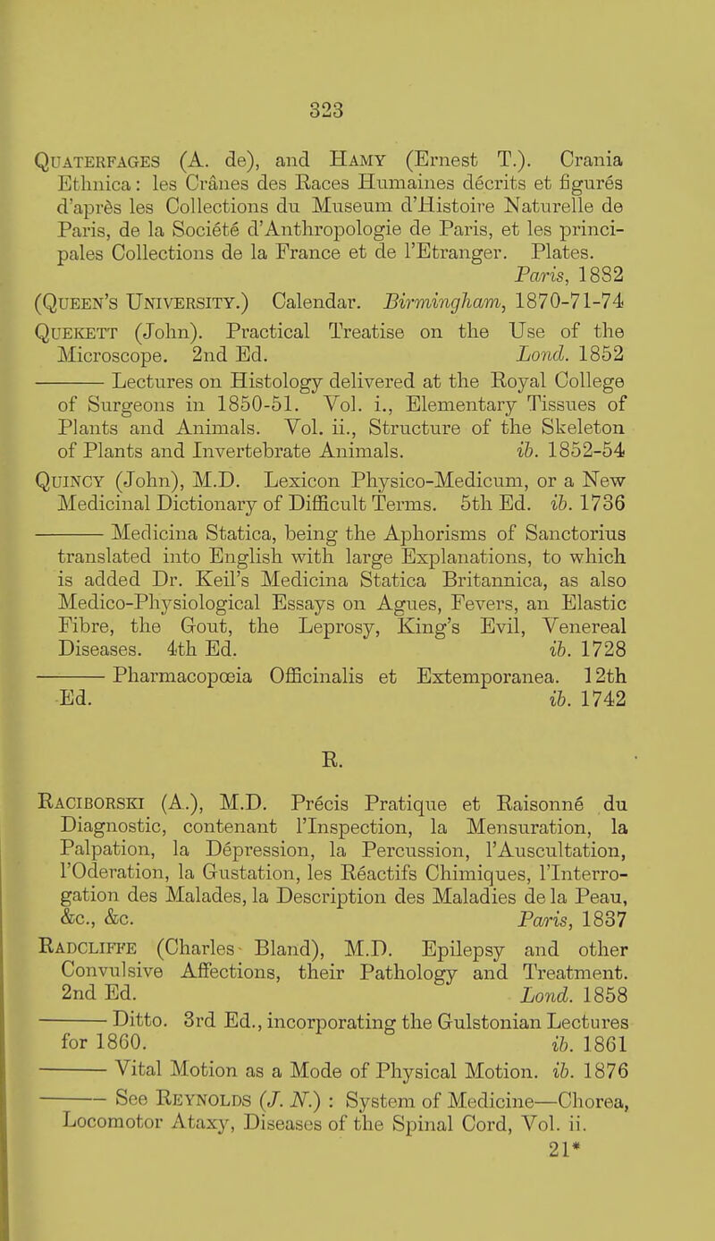 QUATERFAGES (A. de), and Hamy (Ernest T.). Crania Etlmica: les Cranes des Races Humaines decrits et figures d'apr^s les Collections du Museum d'Histoire Naturelle de Paris, de la Societe d'Anthropologie de Paris, et les princi- pales Collections de la France et de I'Etranger. Plates. Paris, 1882 (Queen's University.) Calendar. Birmingham, 1870-71-74 QuEKETT (John). Practical Treatise on the Use of the Microscope. 2nd Ed. Lond. 1852 Lectures on Histology delivered at the Royal College of Surgeons in 1850-51. Vol. i.. Elementary Tissues of Plants and Animals. Vol. ii.. Structure of the Skeleton of Plants and Invertebrate Animals. ib. 1852-54 QuiNCY (John), M.D. Lexicon Physico-Medicum, or a New Medicinal Dictionary of Difficult Terms. 5th Ed. ib. 1736 Medicina Statica, being the Aphorisms of Sanctorius translated into English with large Explanations, to which is added Dr. Keil's Medicina Statica Britannica, as also Medico-Phj^siological Essays on Agues, Fevers, an Elastic Fibre, the Gout, the Leprosy, King's Evil, Venereal Diseases. 4th Ed. ib. 1728 Pharmacopoeia Officinalis et Extemporanea. 12th Ed. ib. 1742 R. Raciborski (A.), M.D. Precis Pratique et Raisonne du Diagnostic, contenant I'lnspection, la Mensuration, la Palpation, la Depression, la Percussion, 1'Auscultation, rOderation, la Gustation, les Reactifs Chimiques, I'lnterro- gation des Malades, la Description des Maladies de la Peau, &c., &c. Paris, 1837 Eadcliffe (Charles- Bland), M.D. Epilepsy and other Convulsive Affections, their Pathology and Treatment. 2nd Ed. Lond. 1858 Ditto. 3rd Ed., incorporating the Gulstonian Lectures for 1860. ih. 1861 Vital Motion as a Mode of Physical Motion, ib. 1876 See Reynolds (/. iV.) : System of Medicine—Chorea, Locomotor Ataxy, Diseases of the Spinal Cord, Vol. ii. 21*