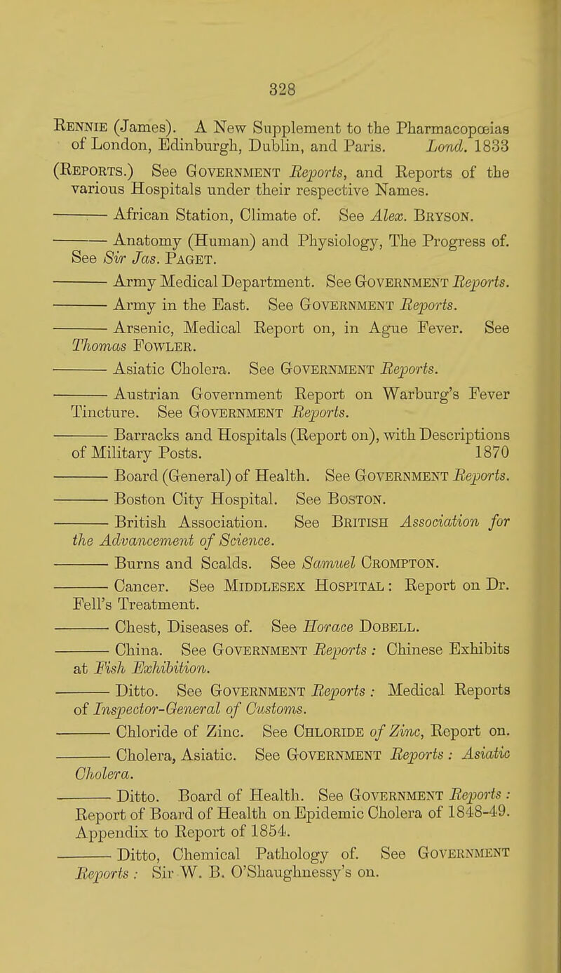 Eennie (James). A New Supplement to the Pbarmacopcfiias of London, Edinburgh, Dublin, and Paris. Lond. 1833 (Eeports.) See Government Reports, and Reports of the various Hospitals under their respective Names. — African Station, Climate of. See Alex. Bryson. Anatomy (Human) and Physiology, The Progress of. See Sir Jas. Paget. Army Medical Department. See Government Reports. Army in the East. See Government Reports. Arsenic, Medical Report on, in Ague Fever. See Thomas Fowler. Asiatic Cholera. See Government Reports. Austrian Government Report on Warburg's Fever Tincture. See Government Reports. Barracks and Hospitals (Report on), with Descriptions of Military Posts. 1870 Board (General) of Health. See Government Reports. Boston City Hospital. See Boston. British Association. See British Association for the Advancement of Science. Burns and Scalds. See Samuel Crompton. Cancer. See Middlesex Hospital : Report on Dr. Fell's Treatment. Chest, Diseases of. See Horace Dobell. China. See Government Reports : Chinese Exhibits at Fish Exhibition. Ditto. See Government Reports : Medical Reports of Inspector-General of Customs. Chloride of Zinc. See Chloride of Zinc, Report on. Cholera, Asiatic. See Government Reports : Asiatic Cholera. Ditto. Board of Health. See Government Reports: Report of Board of Health on Epidemic Cholera of 1848-49. Appendix to Report of 1854. Ditto, Chemical Pathology of. See Government Reports : Sir W. B. O'Shaughnessy's on.