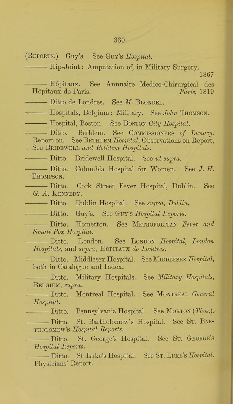 (Reports.) Guy's. See Guy's Hospital. Hip-Joint: Amputation of, in Military Surgery. 1867 Hopitaux. See Annuaira Medico-Cliirurgical des Hopitaux de Paris. Pa/ris, 1819 Ditto de Londres. See M. Blondel. Hospitals, Belgium: Military. See John Thomson. Hospital, Boston. See Boston City Hos-piial. Ditto. Bethlem. See Commissioners of Lunacy. Report on. See Bethlem Hospital, Observations on Report, . See Bridewell and Bethlem Hospitals. Ditto. Bridewell Hospital. See ut supra. Ditto. Columbia Hospital for Women. See /. H. Thompson. Ditto. Cork Street Fever Hospital, Dublin. See G. A. Kennedy. Ditto. Dublin Hospital. See supra, Dublin. Ditto. Guy's. See Guy's Hospital Reports. Ditto. Homerton. See Metropolitan Fever and Small Fox Hospital. Ditto. London. See London Hospital, London Hospitals, and supra, Hopitaux de Londres. Ditto, Middlesex Hospital. See Middlesex Hospital, both in Catalogue and Index. Ditto. Military Hospitals. See Military Hospitals, Belgium, supra. Ditto. Montreal Hospital. See Montreal General Hospital. Ditto. Pennsylvania Hospital. See Morton (Thos.). Ditto. St. Bartholomew's Hospital. See St. Bar- tholomew's Hospital Reports. Ditto. St. George's Hospital. See St. George's Hospital Reports. Ditto. St. Luke's Hospital. See St. Luke's Hosp>ital. Physicians' Report.