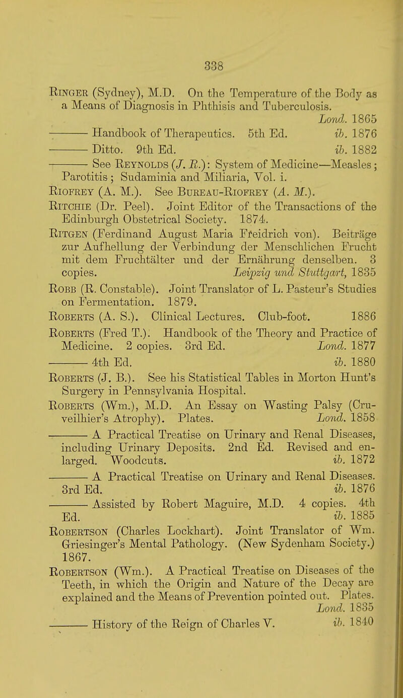 Ringer (Sydney), M.D. On the Temperature of the Body as a Means of Diagnosis in Phthisis and Tuberculosis. LonJ.. 18G5 Handbook of Therapeutics. 5th Ed. ih. 1876 Ditto. 9th Ed. ih. 1882 See Reynolds (/. E.): System of Medicine—Measles; Parotitis ; Sudaminia and Miliaria, Vol. i. RiOFREY (A. M.). See Bureau-Riofrey {A. M.). Ritchie (Dr. Peel). Joint Editor of the Transactions of the Edinburgh Obstetrical Society. 1874. RiTGEN (Ferdinand August Maria Ffeidrich von). Beitrage zur Aufhellung der Verbindung der Menschlichen Frucht mit dem Fruchtalter und der Ernahrung denselben. 3 copies. Leipzig und Stuttgcm-t, 1835 RoBB (R. Constable). Joint Translator of L. Pasteur's Studies on Fermentation. 1879. Roberts (A. S.). Clinical Lectures. Club-foot. 1886 Roberts (Fred T.). Handbook of the Theory and Practice of Medicine. 2 copies. 3rd Ed. Lond. 1877 4th Ed. ib. 1880 Roberts (J. B.). See his Statistical Tables in Morton Hunt's Surgery in Pennsylvania Hospital. Roberts (Wm.), M.D. An Essay on Wasting Palsy (Cru- veilhier's Atrophy). Plates. Lond. 1858 A Practical Treatise on Urinary and Renal Diseases, including Urinary Deposits. 2nd Ed. Revised and en- larged. Woodcuts. ib. 1872 A Practical Treatise on Urinary and Renal Diseases. 3rd Ed. ib. 1876 Assisted by Robert Maguire, M.D. 4 copies. 4th Ed. ib. 1885 Robertson (Charles Lockhart). Joint Translator of Wm. Griesinger's Mental Pathology. (New Sydenham Society.) 1867. Robertson (Wm.). A Practical Treatise on Diseases of the Teeth, in which the Origin and Nature of the Decay are explained and the Means of Prevention pointed out. Plates. Lond. 1835 History of the Reign of Charles V. ih. 1840