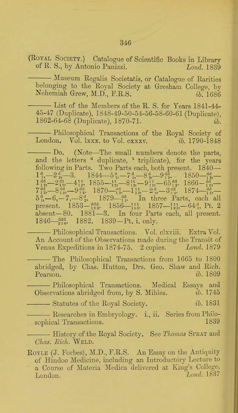 (Royal Society.) Catalogue of Scientific Books in Library of R. S., by Antonio Panisizi. Lond. 1839 Museum Regalis Societatis, or Catalogue of Rarities belonging to the Royal Society at Gresbam College, by Nehemiah Grew, M.D., F.R.S. ih. 1686 List of the Members of the R. S. for Years 1841-44- 45-47 (Duplicate), 1848-49-50-54-56-58-60-61 (Duplicate), 1862-64-68 (Duplicate), 1870-71. ih. Philosophical Transactions of the Royal Society of London. Vol. Ixxx. to Vol. cxxxv. ih. 1790-1848 Do. (Note—The small numbers denote the parts, and the letters ^ duplicate, * triplicate), for the years following in Parts. Two Parts each, both present. 1840— 11,-2 3. 1844—5 -71,-8 i—9 ?i 1850-f i— If^—2?L-41^. 3855-JL—8fL-9JL—65?i 1866-,^,— 7?i—8?i—9?t \m—t%—l\\-2,\-2>1%. 1874-?i- 5^,—6,—7,—8^ 1879—In three Parts, each all present. 1853-^^3. 1856—1857—JJL—641, Pt. 2 absent—80. 1881—3. In four Parts each, all present. 1846—^f,. 1882. 1839-Pt. i. only. Philosophical Transactions. Vol. clxviii. Extra Vol. An Account of the Observations made during the Transit of Venus Expeditions in 1874-75. 2 copies. Lond. 1879 The Philosophical Transactions from 1665 to 1800 abridged, by Chas. Hutton, Drs. Geo. Shaw and Rich. Pearson. ih. 1809 Philosophical Transactions. Medical Essays and Observations abridged from, by S. Mihles. ih. 1745 Statutes of the Royal Society. ih. 1831 Researches in Embryology, i., ii. Series from Philo- sophical Transactions. 1839 • History of the Royal Society. See Thomas Sprat and Chas. Rich. Weld. ROYLE (J. Forbes), M.D., F.R.S. An Essay on the Antiquity of Hindoo Medicine, including an Introductory Lecture to a Course of Materia Medica delivered at Eang's College, London. Lond. 1887