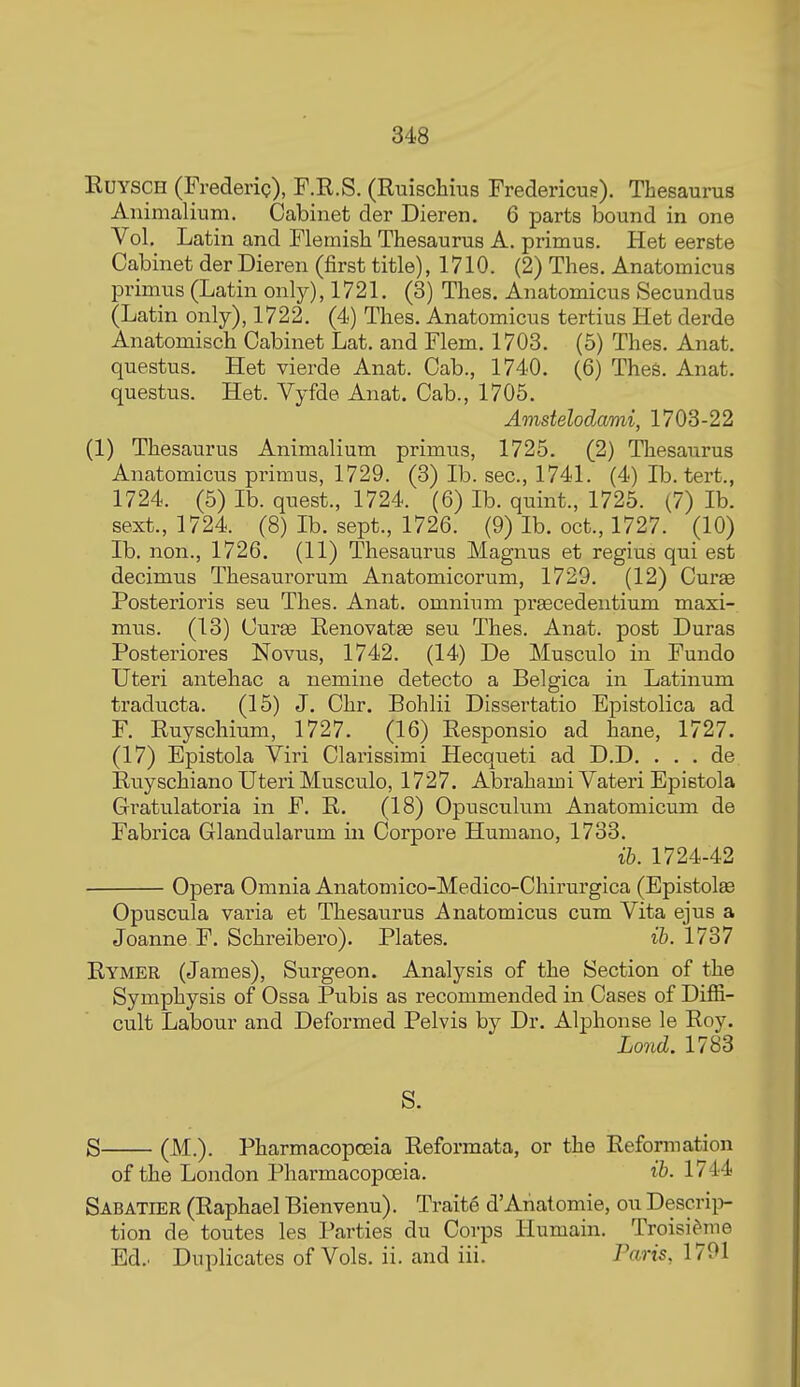 EUYSCH (FrederiQ), F.K.S. (Ruischius Fredericue). Thesaurus Animalium. Cabinet der Dieren. 6 parts bound in one Vol. Latin and Flemish Thesaurus A. primus. Het eerste Cabinet der Dieren (first title), 1710. (2) Thes. Anatomicus primus (Latin only), 1721. (3) Thes. Anatomicus Secundus (Latin only), 1722. (4) Thes. Anatomicus tertius Het derde Anatomisch Cabinet Lat. and Flem. 1703. (5) Thes. Anat. questus. Het vierde Anat. Cab., 1740. (6) TheS. Anat. questus. Het. Vyfde Anat. Cab., 1705. Amstelodami, 1703-22 (1) Thesaurus Animalium primus, 1725. (2) Thesaurus Anatomicus primus, 1729. (3) lb. sec, 1741. (4) lb. tert., 1724. (5) lb. quest., 1724. (6) lb. quint., 1725. (7) lb. sext., 1724. (8) lb. sept., 1726. (9) lb. oct., 1727. (10) lb. non., 1726. (11) Thesaurus Magnus et regius qui est decimus Thesaurorum Anatomicorum, 1729. (12) Curse Posterioris seu Thes. Anat. omnium prgecedentium maxi- mus. (13) Curas Renovatse seu Thes. Anat. post Duras Posteriores Novus, 1742. (14) De Musculo in Fundo Uteri antehac a nemine detecto a Belgica in Latinum traducta. (15) J. Chr. Bohlii Dissertatio Epistolica ad F. Ruyschium, 1727. (16) Responsio ad hane, 1727. (17) Epistola Viri Clarissimi Hecqueti ad D.D. . . . de Ruyschiano Uteri Musculo, 1727. Abrahami Vateri Epistola Gratulatoria in F. R. (18) Opusculum Anatomicum de Fabrica Glandularum in Corpore Humano, 1733. ib. 1724-42 Opera Omnia Anatomico-Medico-Chirurgica (Epistolse Opuscula varia et Thesaurus Anatomicus cum Vita ejus a Joanne F. Schreibero). Plates. ib. 1737 Rymer (James), Surgeon. Analysis of the Section of the Symphysis of Ossa Pubis as recommended in Cases of Diffi- cult Labour and Deformed Pelvis by Dr. Alphonse le Roy. Lond. 1783 S. S (M.). Pharmacopoeia Reformata, or the Reformation of the London Pharmacopoeia. ib. 1744 Sabatier (Raphael Bienvenu). Traite d'Anatomic, ou Descri})- tion de toutes les Parties du Corps Humain. Troisi^nie Ed.. Duplicates of Vols. ii. and iii. Paris, 1701