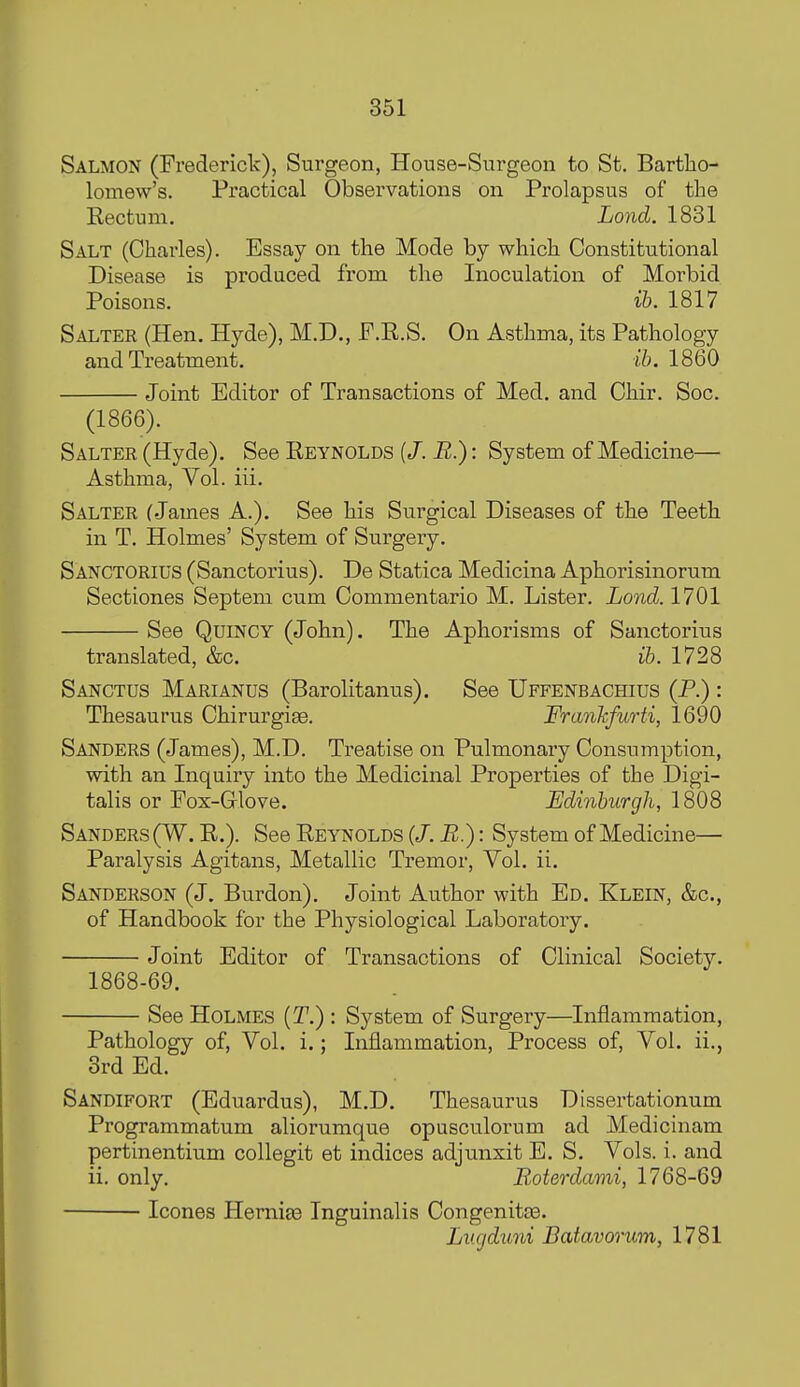 Salmon (Frederick), Surgeon, House-Surgeon to St, Bartho- lomew's. Practical Observations on Prolapsus of the Eectum. Lond. 1831 Salt (Charles). Essay on the Mode by which Constitutional Disease is produced from the Inoculation of Morbid Poisons. i6. 1817 Salter (Hen. Hyde), M.D., F.E.S. On Asthma, its Pathology and Treatment. ih. 1860 Joint Editor of Transactions of Med. and Chir. Soc. (1866). Salter (Hyde). See Reynolds (/. B.): System of Medicine—■ Asthma, Vol. iii. Salter (James A.). See his Sui^gical Diseases of the Teeth in T. Holmes' System of Surgery. Sangtorius (Sanctorius). De Statica Medicina Aphorisinorum Sectiones Septeni cum Commentario M. Lister. Lond. 1701 See Quincy (John). The Aphorisms of Sanctorius translated, &c. ib. 1728 Sangtus Marianus (Barolitanus). See Uffenbachius (P.) : Thesaurus Chirurgise. Frankfurti, 1690 Sanders (James), M.D. Treatise on Pulmonary Consumption, with an Inquiry into the Medicinal Properties of the Digi- talis or Fox-(jlove. Edinburgh, 1808 Sanders (W. R.). See Reynolds (J.R.): System of Medicine— Paralysis Agitans, Metallic Tremor, Vol. ii. Sanderson (J. Burden). Joint Author with Ed. Klein, &c., of Handbook for the Physiological Laboratory. Joint Editor of Transactions of Clinical Society. 1868-69. See Holmes {T.) : System of Surgery—Inflammation, Pathology of, Vol. i.; Inflammation, Process of. Vol. ii., 3rd Ed. Sandifort (Eduardus), M.D. Thesaurus Dissertationum Programmatum aliorumque opusculorum ad Medicinam pertinentium collegit et indices adjunxit E. S. Vols. i. and ii. only. Roterdami, 1768-69 Icones Hernias Inguinalis Oongenitas. Lv.gduni Batavorum, 1781