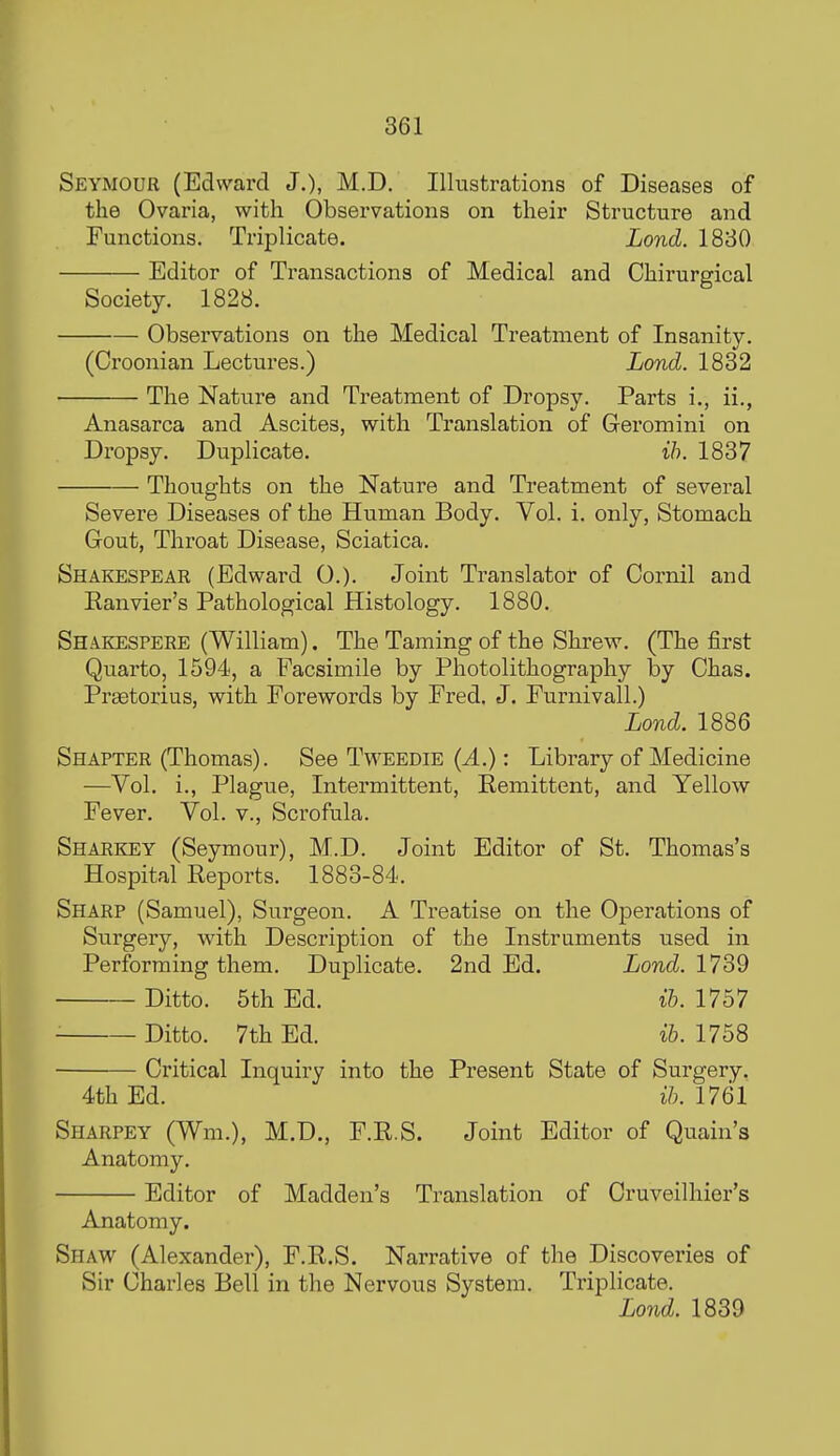 Seymour (Edward J,), M.D. Illustrations of Diseases of the Ovaria, with Observations on their Structure and Functions. Triplicate. Lond. 1830 Editor of Transactions of Medical and Chirurgical Society. 1828. Observations on the Medical Treatment of Insanity. (Croonian Lectures.) Lond. 1882 The Nature and Treatment of Dropsy. Parts i., ii., Anasarca and Ascites, with Translation of Geromini on Dropsy. Duplicate. ih. 1837 Thoughts on the Nature and Treatment of several Severe Diseases of the Human Body. Vol. i. only, Stomach Gout, Throat Disease, Sciatica. Shakespear (Edward 0.). Joint Translator of Oornil and Eanvier's Pathological Histology. 1880. Shakespere (William). The Taming of the Shrew. (The first Quarto, 1594, a Facsimile by Photolithography by Chas. Praetorius, with Forewords by Fred. J. Furnivall.) Lond. 1886 Shapter (Thomas). See Tweedie {A.): Library of Medicine —Vol. i., Plague, Intermittent, Remittent, and Yellow Fever. Vol. v.. Scrofula. Shaekey (Seymour), M.D. Joint Editor of St. Thomas's Hospital Reports. 1883-84. Sharp (Samuel), Surgeon. A Ti-eatise on the Operations of Surgery, with Description of the Instruments used in Performing them. Duplicate. 2nd Ed. 1739 Ditto. 5th Ed. ih. 1757 Ditto. 7th Ed. ih. 1758 Critical Inquiry into the Present State of Surgery. 4th Ed. ih. 1761 Sharpey (Wm.), M.D., F.R.S. Joint Editor of Quain's Anatomy. Editor of Madden's Translation of Cruveilhier's Anatomy. Shaw (Alexander), F.R.S. Narrative of the Discoveries of Sir Charles Bell in the Nervous System. Triplicate. Land. 1839