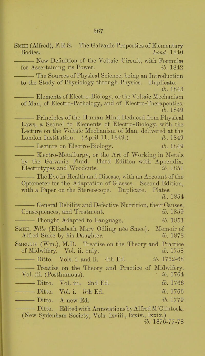 Smee (Alfred), F.R.S. The Galvanic Properties of Elementary Bodies. Lond. 1840 New Definition of the Voltaic Circuit, with Formnlge for Ascertaining its Power. ih. 1842 The Sources of Physical Science, being an Introduction to the Study of Physiology through Physics. Duplicate. ih. 1843 Elements of Electro-Biology, or the Voltaic Mechanism of Man, of Electro-Pathology, and of Electro-Therapeutics. ih. 1849 Principles of the Human Mind Deduced from Physical Laws, a Sequel to Elements of Electro-Biology, with the Lecture on the Voltaic Mechanism of Man, delivered at the London Institution. (April 11, 1849.) i6. 1849 Lecture on Electro-Biology. ih. 1849 Electro-Metallurgy, or the Art of Working in Metals by the Galvanic Fluid. Third Edition with Appendix. Electrotypes and Woodcuts. ih. 1851 The Eye in Health and Disease, with an Account of the Optometer for the Adaptation of Glasses. Second Edition, with a Paper on the Stereoscope. Duplicate. Plates. ih. 1854 General Debility and Defective Nutrition, their Causes, Consequences, and Treatment. ib. 1859 Thought Adapted to Language. ih. 1851 Smee, Fille (Elizabeth Mary Odling nee Smee). Memoir of Alfred Smee by his Daughter. ih. 1878 Smellie (Wm.), M.D, Treatise on the Theory and Practice of Midwifery. Vol. ii. only. ih. 1758 Ditto. Vols. i. and ii. 4th Ed. i&. 1762-68 Treatise on the Theory and Practice of Midwifery. Vol. iii. (Posthumous). ' ih. 1764 Ditto. Vol. iii. 2nd Ed. ih. 1766 Ditto. Vol. i. 5th Ed. ih.llQQ Ditto. A new Ed. ih. 1779 Ditto. Edited with Annotations by Alfred M'Clintock. (New Sydenham Society, Vols. Ixviii., Ixxiv., Ixxix.) ih. 1876-77-78