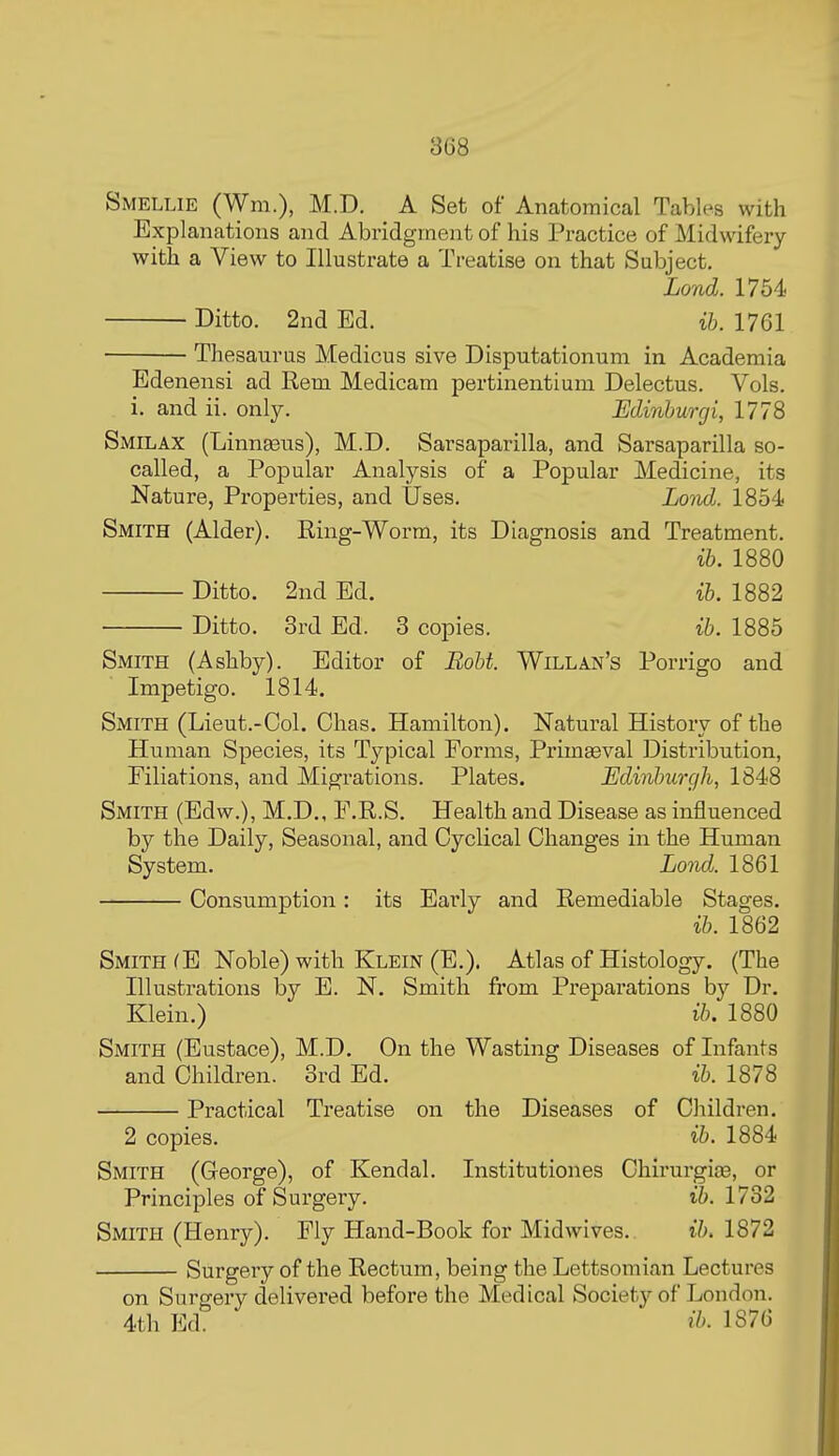 Smellie (Wm.), M.D. A Set of Anatomical Tables with Explanations and Abridgment of his Practice of Midwifery with a View to Illustrate a Treatise on that Subject. Lond. 1754 Ditto. 2nd Ed. ib. 1761 Thesaurus Medicus sive Disputationum in Academia Edenensi ad Rem Medicam pertinentium Delectus. Vols, i. and ii. only. Edinhurgi, 1778 Smilax (Linnsens), M.D. Sarsaparilla, and Sarsaparilla so- called, a Popular Analysis of a Popular Medicine, its Nature, Properties, and Uses. Lovd, 1854 Smith (Alder). Ring-Worm, its Diagnosis and Treatment. ib. 1880 Ditto. 2nd Ed. ib. 1882 Ditto. 3rd Ed. 3 copies. ib. 1885 Smith (Ashby). Editor of Boht. Willan's Porrigo and Impetigo. 1814. Smith (Lieut.-Col. Chas. Hamilton). Natural History of the Human Species, its Typical Forms, Primeval Distribution, Filiations, and Migrations. Plates. Edinburgh, 1848 Smith (Edw.), M.D., F.R.S. Health and Disease as influenced by the Daily, Seasonal, and Cyclical Changes in the Human System. Lonid. 1861 Consumption: its Early and Remediable Stages. ib. 1862 Smith (E Noble) with Klein (E.). Atlas of Histology. (The Illustrations by E. N. Smith fi'om Preparations by Dr. Klein.) ib, 1880 Smith (Eustace), M.D. On the Wasting Diseases of Infants and Children. 3rd Ed. ib. 1878 Practical Treatise on the Diseases of Children. 2 copies. ih. 1884 Smith (George), of Kendal. Institutiones Chirui-gia3, or Principles of Surgery. ib. 1732 Smith (Henry). Fly Hand-Book for Midwives. ib, 1872 Surgery of the Rectum, being the Lettsomian Lectures on Surgery delivered before the Medical Society of London. 4th Ed. ih. 1S76