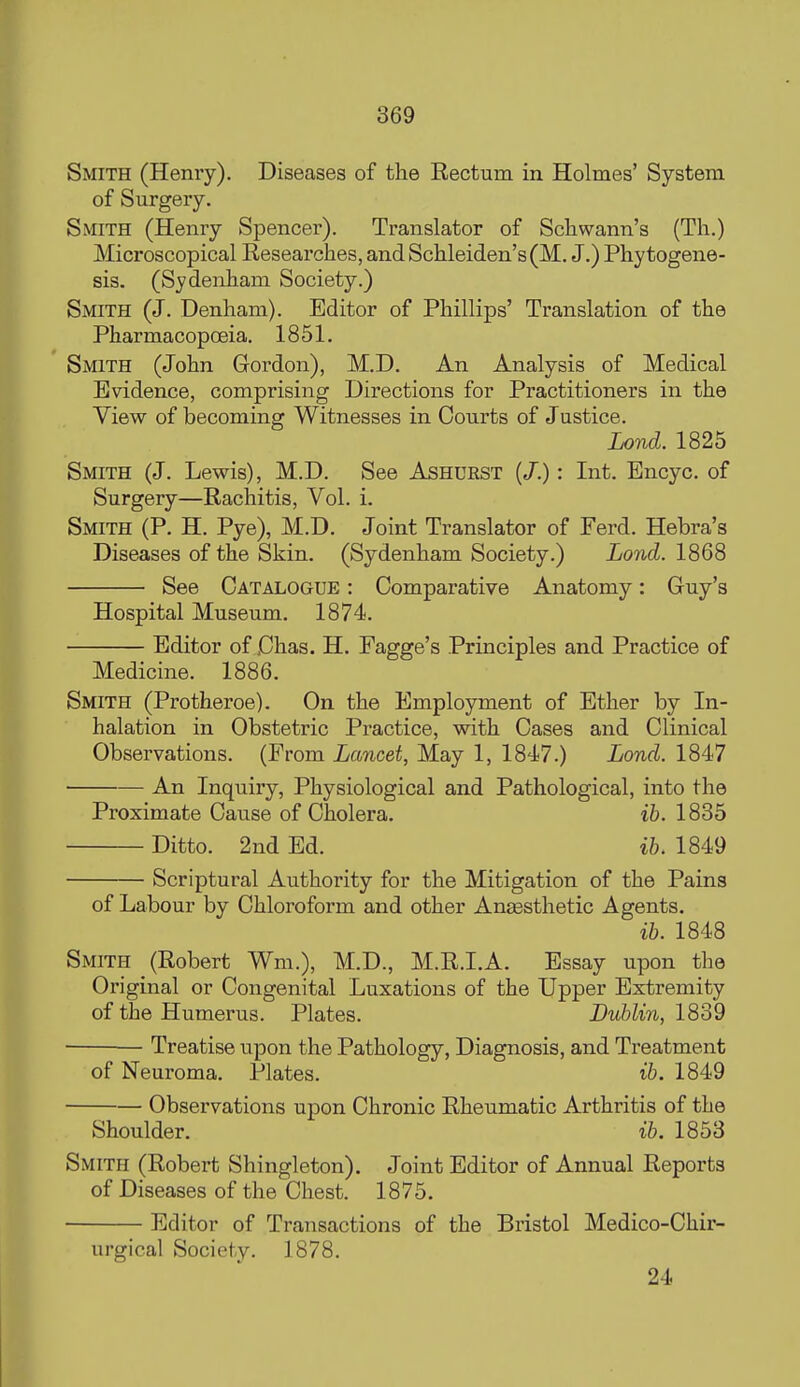 Smith (Henry). Diseases of the Rectum in Holmes' System of Surgery. Smith (Henry Spencer). Translator of Schwann's (Th.) Microscopical Researches, and Schleiden's(M. J.) Phytogene- sis. (Sydenham Society.) Smith (J. Denham). Editor of Phillips' Translation of the Pharmacopoeia. 1851. Smith (John Gordon), M.D. An Analysis of Medical Evidence, comprising Directions for Practitioners in the View of becoming Witnesses in Courts of Justice. Lond. 1825 Smith (J. Lewis), M.D. See Ashurst (/.): Int. Encyc. of Surgery—Rachitis, Vol. i. Smith (P. H. Pye), M.D. Joint Translator of Ferd. Hebra's Diseases of the Skin. (Sydenham Society.) Lond. 1868 See Catalogue : Comparative Anatomy: Guy's Hospital Museum. 1874. Editor of jChas. H. Fagge's Principles and Practice of Medicine. 1886. Smith (Protheroe). On the Employment of Ether by In- halation in Obstetric Practice, with Cases and Clinical Observations. (From Lancet, May 1, 1847.) Lond. 1847 An Inquiry, Physiological and Pathological, into the Proximate Cause of Cholera. ih, 1835 Ditto. 2nd Ed. ih. 1849 Scriptural Authority for the Mitigation of the Pains of Labour by Chloroform and other Angesthetic Agents. ih. 1848 Smith (Robert Wm.), M.D., M.R.I.A. Essay upon the Original or Congenital Luxations of the Upper Extremity of the Humerus. Plates. Buhlin, l^o2 Treatise upon the Pathology, Diagnosis, and Treatment of Neuroma. Plates. ih. 1849 Observations upon Chronic Rheumatic Arthritis of the Shoulder. ih. 1853 Smith (Robert Shingleton). Joint Editor of Annual Reports of Diseases of the Chest. 1875. Editor of Transactions of the Bi'istol Medico-Chir- urgical Society. 1878. 24