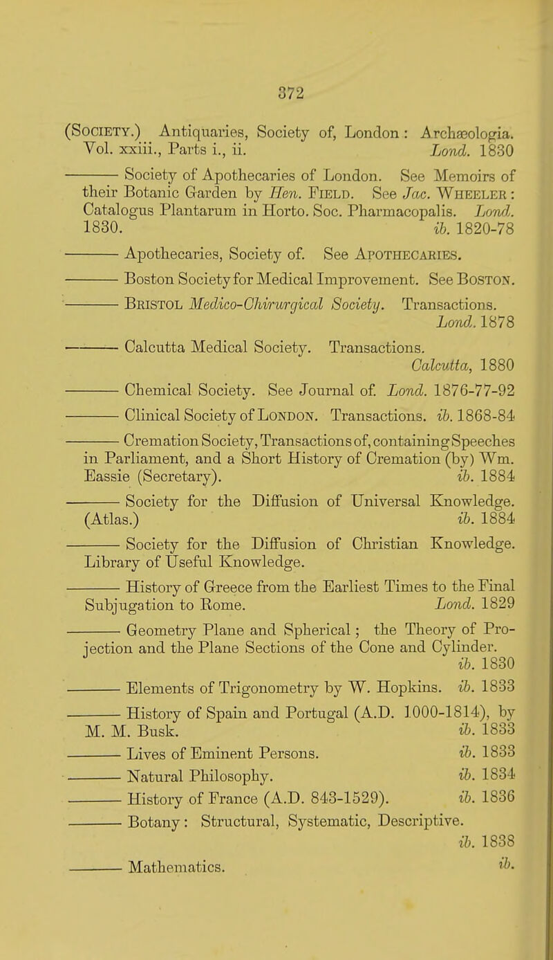 (Society.) Antiquaries, Society of, London: Arclia3ologia. Vol. xxiii., Parts i., ii. Lond. 1830 Society of Apothecaries of London. See Memoirs of their Botanic Garden by Hen. Field. See Jac. Wheeler : Catalogus Plantarum in Horto. Soc. Pharmacopalis. Lowl. 1830. ih. 1820-78 Apothecaries, Society of. See Apothecaries. Boston Society for Medical Improvement. See Boston, Bristol Medico-Ghirurgical Society. Transactions. Lond.. 1878 Calcutta Medical Society. Transactions. Calcutta, 1880 Chemical Society. See Journal of Lond. 1876-77-92 Clinical Society of London. Transactions, ift. 1868-84 Cremation Society, Transactions of, containing Speeches in Parliament, and a Short History of Cremation (by) Wm. Eassie (Secretary). ih. 1884 Society for the DiflFusion of Universal Knowledge. (Atlas.) ib. 1884 Society for the Diffusion of Christian Knowledge. Library of Useful Knowledge. History of Greece from the Earliest Times to the Final Subjugation to Rome. Lond. 1829 Geometry Plane and Spherical; the Theory of Pro- jection and the Plane Sections of the Cone and Cylinder. ib. 1830 Elements of Trigonometry by W. Hopkins, ib. 1833 History of Spain and Portugal (A.D. 1000-1814), by M. M. Busk. i&. 1833 Lives of Eminent Persons. ib. 1833 Natural Philosophy. ib. 1834 History of France (A.D. 843-1529). ib. 1836 Botany: Structural, Systematic, Descriptive. ib. 1838 Mathematics. '>b-