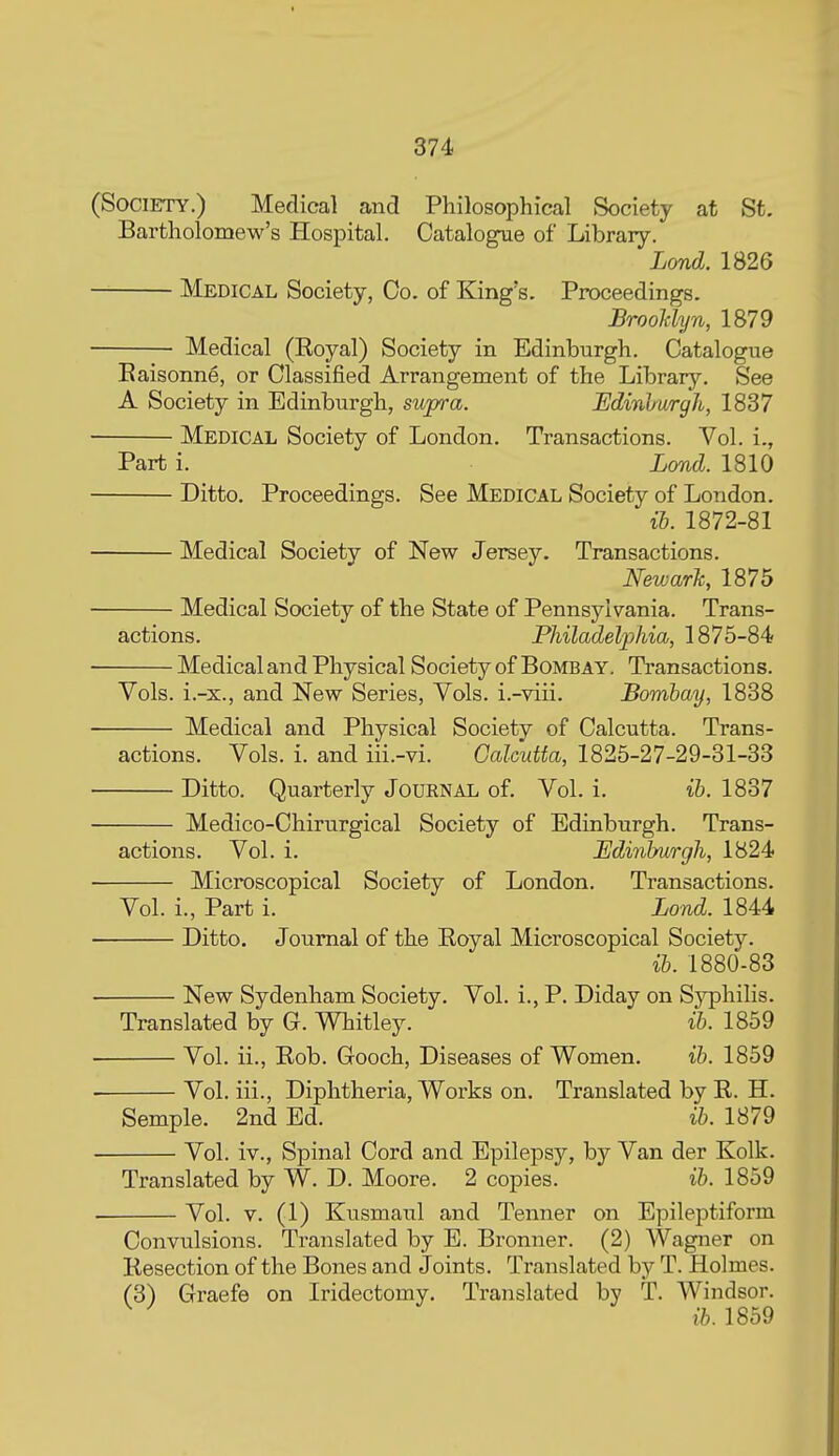 (Society.) Medical and Philosophical Society at St. Bartholomew's Hospital. Catalogue of Library. Lond. 1826 Medical Society, Co. of King's. Proceedings. Brooklyn, 1879 Medical (Royal) Society in Edinburgh. Catalogue Eaisonne, or Classified Arrangement of the Library. See A Society in Edinburgh, supra. Udinhurgh, 1837 Medical Society of London. Transactions. Vol. i., Part i. Lond. 1810 Ditto. Proceedings. See Medical Society of London. ib. 1872-81 Medical Society of New Jersey. Transactions. Newark, 1875 Medical Society of the State of Pennsylvania. Trans- actions. Philadelphia, 1875-84 Medical and Physical Society of Bombay. Transactions. Vols, i.-x., and New Series, Vols, i.-viii. Bombay, 1838 Medical and Physical Society of Calcutta. Trans- actions. Vols. i. and iii.-vi. Calcutta, 1825-27-29-31-33 Ditto. Quarterly Journal of. Vol. i. ib. 1837 Medico-Chirurgical Society of Edinburgh. Trans- actions. Vol. i. Edinburgh, 1824 Microscopical Society of London. Transactions. Vol. i., Part i. Lond. 1844 Ditto. Journal of the Royal Microscopical Society. ib. 1880-83 New Sydenham Society. Vol. i., P. Diday on Syphilis. Translated by G. Whitley. ib. 1859 Vol. ii., Rob. Gooch, Diseases of Women. ib. 1859 Vol. iii., Diphtheria, Works on. Translated by R. H. Semple. 2nd Ed. ib. 1879 Vol. iv.. Spinal Cord and Epilepsy, by Van der Kolk. Translated by W. D. Moore. 2 copies. ib. 1859 Vol. V. (1) Kusmaul and Tenner on Epileptiform Convulsions. Translated by E. Bronner. (2) Wagner on Resection of the Bones and Joints. Translated by T. Holmes. (3) Graefe on Iridectomy. Translated by T. Windsor. ^ ^ ib. 1859