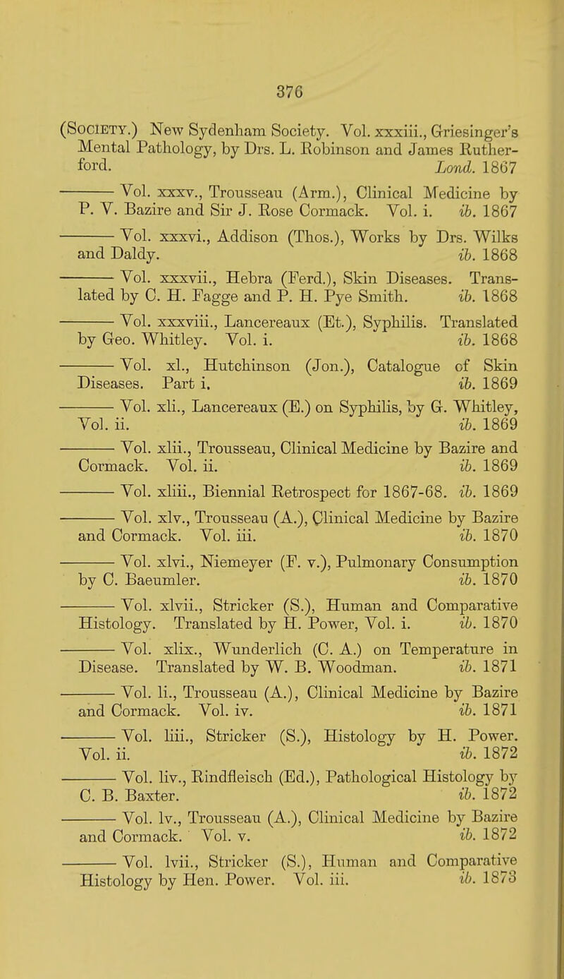 (Society.) New Sydenham Society. Vol. xxxiii., Griesinger's Mental Pathology, by Drs. L. Eobinson and James Ruther- ford. Lond. 1867 Vol. XXXV., Trousseau (Arm.), Clinical Medicine by P. V. Bazire and Sir J. Eose Cormack. Vol. i. ih. 1867 Vol. xxxvi., Addison (Thos.), Works by Drs. Wilks and Daldy. ih. 1868 Vol. xxxvii., Hebra (Ferd.), Skin Diseases. Trans- lated by C. H. Fagge and P. H. Pye Smith. ih. 1868 Vol. xxxviii., Lancereaux (Et.), Syphilis. Translated by Geo. Whitley. Vol. i. ih. 1868 Vol. xl., Hutchinson (Jon.), Catalogue of Skin Diseases. Part i. ih. 1869 Vol. xli., Lancereaux (E.) on Syphilis, by G. Whitley, Vol. ii. ib. 1869 Vol. xlii., Trousseau, Clinical Medicine by Bazire and Cormack. Vol. ii. ih. 1869 Vol. xliii.. Biennial Retrospect for 1867-68. ih. 1869 Vol. xlv.. Trousseau (A.), Clinical Medicine by Bazire and Cormack. Vol. iii. ih. 1870 Vol. xlvi., Niemeyer (F. v.). Pulmonary Consumption by C. Baeumler. ih. 1870 Vol. xlvii., Strieker (S.), Human and Comparative Histology. Translated by H. Power, Vol. i. ih. 1870 Vol. xlix., Wunderlich (C. A.) on Temperature in Disease. Translated by W. B. Woodman. ih. 1871 Vol. li.. Trousseau (A.), Clinical Medicine by Bazire and Cormack. Vol. iv. ih. 1871 Vol. liii., Strieker (S.), Histology by H. Power. Vol. ii. ih. 1872 Vol. liv., Rindfleisch (Ed,), Pathological Histology by C. B. Baxter. ih. 1872 Vol. Iv., Trousseau (A.), Clinical Medicine by Bazire and Cormack. Vol. v. ih. 1872 Vol. Ivii., Strieker (S.), Human and Comparative Histology by Hen. Power. Vol. iii. ib. 1873
