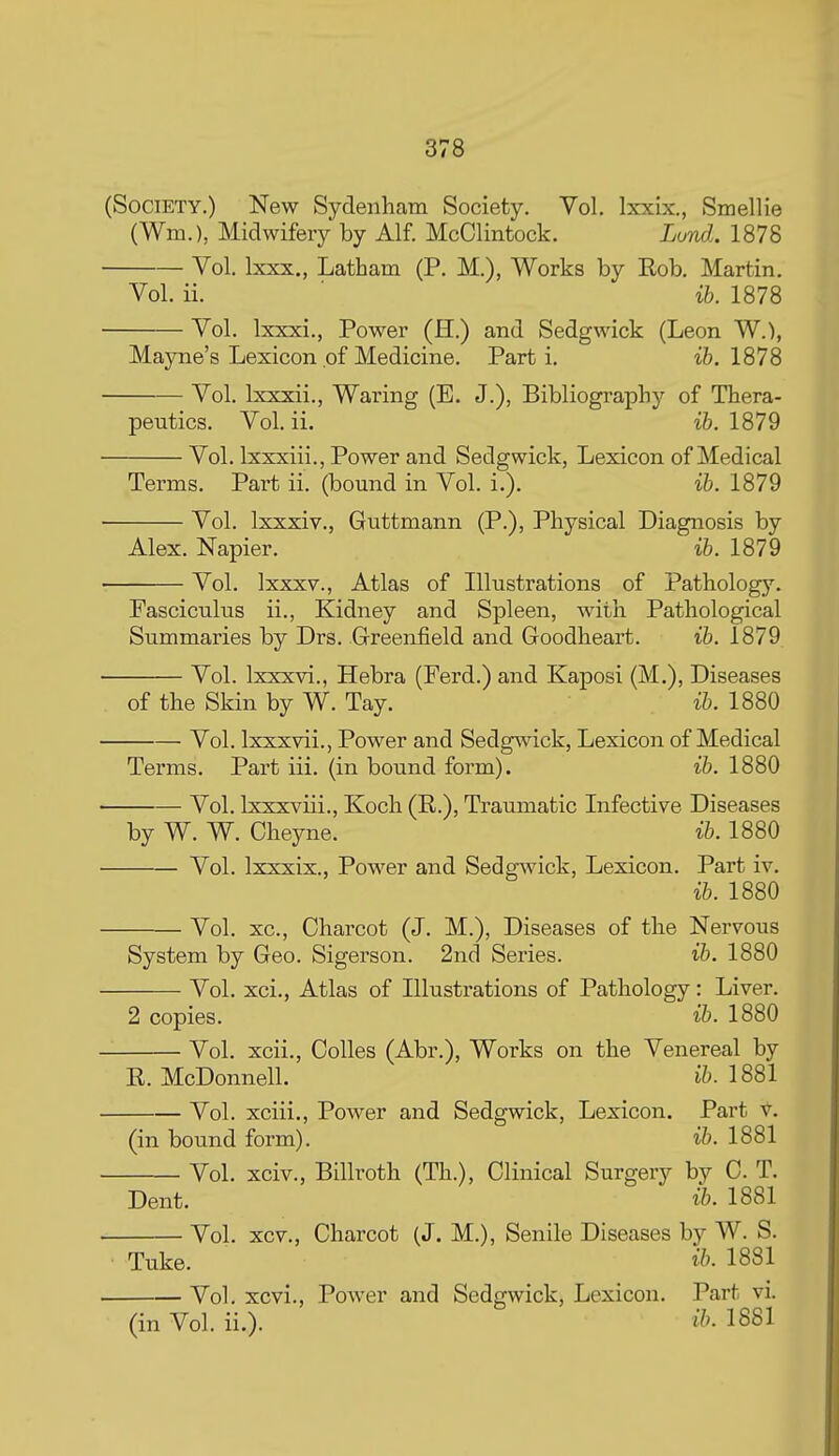 (Society.) New Sydenham Society. Vol. Ixxix., Smellie (Wm.), Midwifery by Alf. McClintock. Lund.. 1878 Vol. Ixxx., Latham (P. M.), Works by Kob. Martin. Vol. ii. ib. 1878 Vol. Ixxxi., Power (H.) and Sedgwick (Leon W.), Mayne's Lexicon of Medicine. Part i. ib. 1878 Vol. Ixxxii., Waring (E. J.), Bibliography of Thera- peutics. Vol. ii. ib. 1879 Vol. Ixxxiii., Power and Sedgwick, Lexicon of Medical Terms. Part ii. (bound in Vol. i.). ib. 1879 Vol. Ixxxiv., Guttmann (P.), Physical Diagnosis by Alex. Napier. ib. 1879 Vol. Ixxxv., Atlas of Illustrations of Pathology. Fasciculus ii., Kidney and Spleen, with Pathological Summaries by Drs. Greenfield and Goodheart. ib. 1879 Vol. Ixxxvi., Hebra (Ferd.) and Kaposi (M.), Diseases of the Skin by W. Tay. ib. 1880 Vol. Ixxxvii., Power and Sedg^vick, Lexicon of Medical Terms. Part iii. (in bound form). ib. 1880 Vol. Ixxxviii., Koch (R.), Traumatic Infective Diseases by W. W. Cheyne. ib. 1880 Vol. Ixxxix., Power and Sedgwick, Lexicon. Part iv. ib. 1880 Vol. xc, Charcot (J. M.), Diseases of the Nervous System by Geo. Sigerson. 2nd Series. ib. 1880 Vol. xci., Atlas of Illustrations of Pathology: Liver. 2 copies, ib. 1880 Vol. xcii., Oolles (Abr.), Works on the Venereal by R. McDonnell. ih. 1881 Vol. xciii.. Power and Sedgwick, Lexicon. Part v. (in bound form). ib. 1881 Vol. xciv., Billroth (Th.), Clinical Surgery by 0. T. Dent. ib. 1881 Vol. xcv., Charcot (J. M.), Senile Diseases by W. S. Tuke. ih. 1881 Vol. xcvi., Power and Sedgwick, Lexicon. Part vi. (in Vol. ii.). 1881