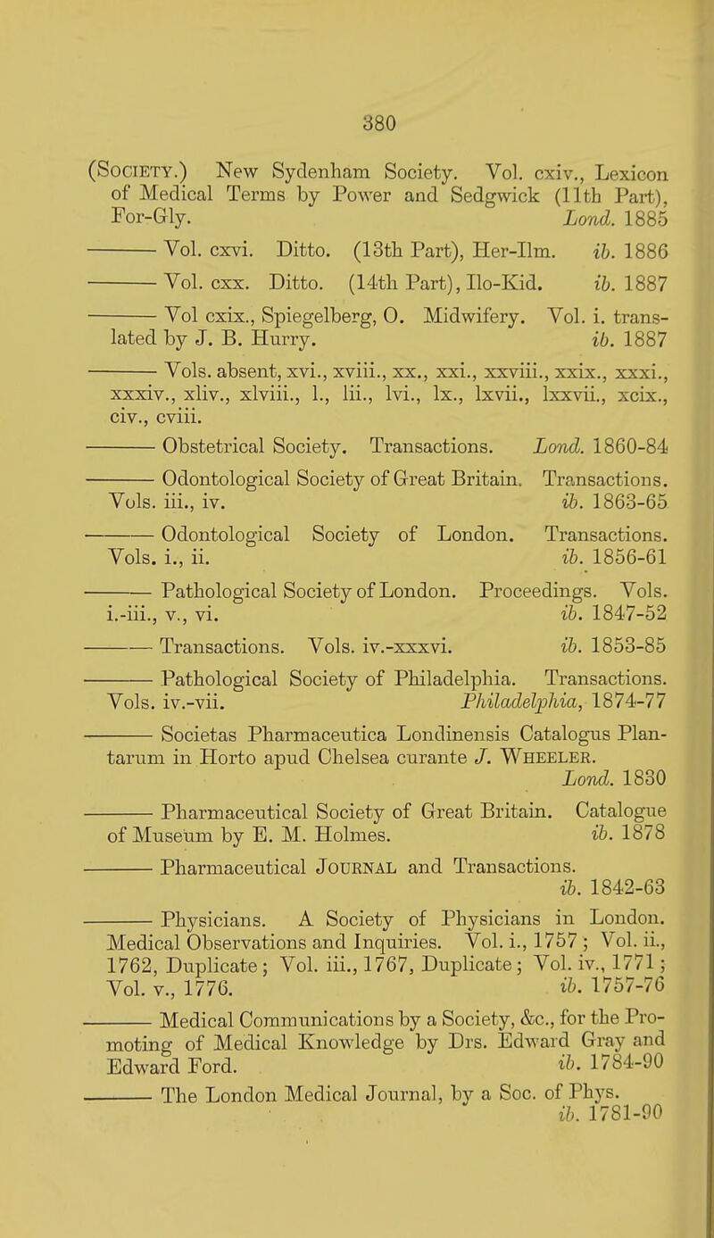 (Society.) New Sydenham Society. Vol. cxiv., Lexicon of Medical Terms by Power and Sedgwick (11th Part), For-Gly. Lond. 1885 Vol. cxvi. Ditto. (13th Part), Her-Ilm. ih. 1886 Vol. cxx. Ditto. (14th Part), Ilo-Kid. 1887 Vol cxix., Spiegelberg, 0. Midwifery. Vol. i. trans- lated by J. B. HmTy. ib. 1887 Vols, absent, xvi., xviii., xx., xxi., xxviii., xxix., xxxi., ' ' t , , , J J xxxiv., xliv., xlviii.j 1., lii., Ivi., Ix., Ixvii., Ixxvii., xcix., civ., cviii. Obstetrical Society. Transactions. iorid 1860-84 Odontological Society of Great Britain. Transactions. Vols, iii., iv. ib. 1863-65 Odontological Society of London. Transactions. Vols, i., ii. ib. 1856-61 Pathological Society of London. Proceedings. Vols. i.-iii., v., vi. ib. 1847-52 Transactions. Vols, iv.-xxxvi. ib. 1853-85 Pathological Society of Philadelphia. Transactions. Vols, iv.-vii. Philadelphia, 1874-77 Societas Pharmaceutica Londinensis Catalogus Plan- tarum in Horto apud Chelsea curante /. Wheeler. Lond. 1830 Pharmaceutical Society of Great Britain. Catalogue of Mnseiim by E. M. Holmes. ib. 1878 Pharmaceutical Journal and Transactions. ib. 1842-63 Physicians. A Society of Physicians in London. Medical Observations and Inquiries. Vol. i., 1757 ; Vol. ii., 1762, Duplicate; Vol. iii., 1767, Duplicate; Vol. iv., 1771; Vol. v., 1776. ib. 1757-76 Medical Communications by a Society, &c., for the Pro- moting of Medical Knowledge by Drs. Edward Gray and Edward Ford. ib. 1784-90 The London Medical Journal, by a Soc. of Phys. ib. 1781-00