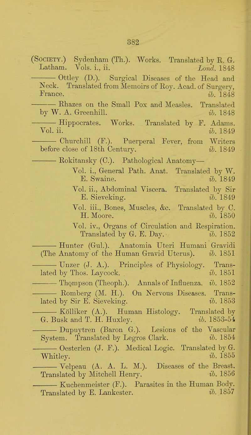 (Society.) Sydenham (Th.). Works. Translated by R. G-. Latham. Vols, i., ii. Lond.. 1848 Ottley (D.). Surgical Diseases of the Head and Neck. Translated from Memoirs of Roy. Acad, of Surgery, France. ib. 1848 Rhazes on the Small Pox and Measles. Translated by W. A. Greenhill. ih. 1848 Hippocrates. Works. Translated by F. Adams. Yol. ii. ih. 1849 Churchill (F.). Puerperal Fever, from Writers before close of 18th Century. ih. 1849 Rokitansky (C). Pathological Anatomy— Vol. i., General Path. Anat. Translated by W. E. Swaine. ih. 1849 Vol. ii., Abdominal Viscera. Translated by Sir E. Sieveking. ih. 1849 Vol. iii., Bones, Muscles, &c. Translated by C. H. Moore. ih. 1850 Vol. iv., Organs of Circulation and Respiration. Translated by G. E. Day. ih. 1852 Hunter (Gul.). Anatomia Uteri Humani Gravidi (The Anatomy of the Human Gravid Uterus). ih. 1851 Unzer (J. A.). Principles of Physiology. Trans- lated by Thos. Lay cock. ih. 1851 Thompson (Theoph.). Annals of Influenza, ih. 1852 Romberg (M. H.). On Nervous Diseases. Trans- lated by Sir E. Sieveking. ih. 1853 Kolliker (A.). Human Histology. Translated by G. Busk and T. H. Huxley. ih. 1853-54 Dupuytren (Baron G.). Lesions of the Vascular System. Translated by Legros Clark. ih. 1854 Oesterlen (J. P.). Medical Logic. Translated by G. Whitley. 1855 Velpeau (A. A. L. M.). Diseases of the Breast. Translated by Mitchell Heiary. ih. 1856 Kuchenmeister (F.). Parasites in the Human Body. Translated by E. Lankester. ih. 1857