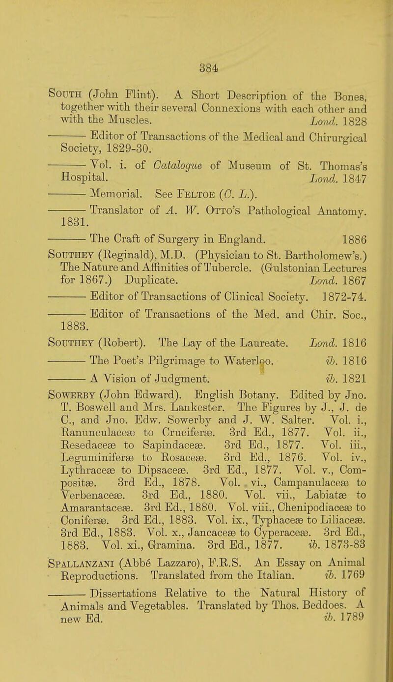 South (John Flint). A Short Description of the Bones, together with their several Connexions with each other and with the Muscles. LomL 1828 Editor of Transactions of the Medical and Chirurgical Society, 1829-30 Vol. i. of Gcttalogue of Museum of St. Thomas's Hospital. LoouJ.. 1847 Memorial. See Feltoe (C. L.). Translator of A. W. Otto's Pathological Anatomy. 1881. The Craft of Surgery in England. 1886 SouTHEY (Eeginald), M.D. (Physician to St. Bartholomew's.) The Nature and Affinities of Tubercle. (Gulstonian Lectures for 1867.) Duplicate. Lond. 1867 Editor of Transactions of Clinical Society. ] 872-74. Editor of Transactions of the Med. and Chir. Soc, 1883. SoUTHEY (Robert). The Lay of the Laureate. Lond. 1816 The Poet's Pilgrimage to Waterloo. ih. 1816 A Vision of Judgment. ih. 1821 SowERBY (John Edward). English Botany. Edited by Jno. T. Boswell and Mrs. Lankester. The Figures by J., J. de C, and Jno. Edw. Sowerby and J. W. Salter. Vol. i., Ranunculacea3 to Cruciferae. 3rd Ed., 1877. Vol. ii., Resedaceffi to Sapindaceae. 3rd Ed., 1877. Vol. iii., Leguminiferge to Rosacese. 3rd Ed., 1876. Vol. iv., Lythracese to Dipsacese. 3rd Ed., 1877. Vol. v., Com- positEe. 3rd Ed., 1878. Vol. vi., Campanulacese to Verbenacese. 3rd Ed., 1880. Vol. vii., Labiatse to AmarantaceEB. 3rd Ed., 1880. Vol. viii., Chenipodiacea? to Coniferse. 3rd Ed., 1883. Vol. ix., Typhacese to Liliaceae. 3rd Ed., 1883. Vol. x., Jancaceee to Cjrperaceas. 3rd Ed., 1883. Vol. xi., Gramina. 3rd Ed., 1877. ih. 1873-83 Spallanzani (Abbe Lazzaro), F.R.S. An Essay on Animal Reproductions. Translated from the Italian. ih. 1769 Dissertations Relative to the Natural History of Animals and Vegetables. Translated by Thos. Beddoes. A new Ed. i/?. 1789