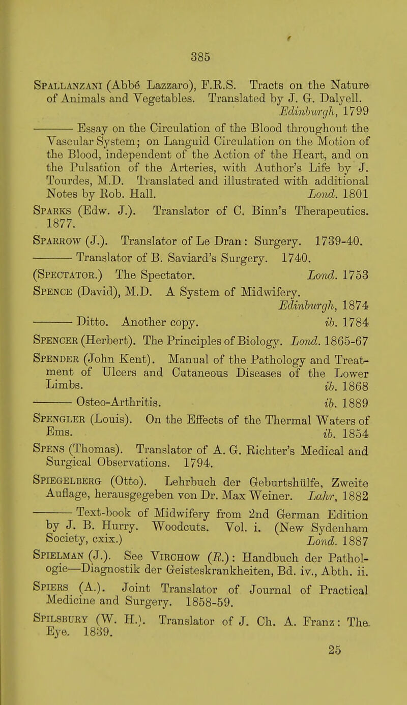 Spallanzani (Abbe Lazzaro), F.R.S. Tracts on the Nature of Animals and Vegetables. Translated by J. G. Dalyell. Edinburgh, 1799 Essay on tlie Circulation of the Blood throughout the Vascular System; on Languid Circulation on the Motion of the Blood, independent of the Action of the Heart, and on the Pulsation of the Ai'teries, with Author's Life by J. Tourdes, M.D, Translated and illustrated with additional Notes by Rob. Hall. Lond. 1801 Sparks (Edw. J.). Translator of C. Binn's Therapeutics. 1877. Sparrow (J.). Translator of Le Dran: Surgery. 1739-40. Translator of B. Saviard's Surgery. 1740. (Spectator.) The Spectator. Lond. 1753 Spence (David), M.D. A System of Midwifery. Edinhurgh, 1874 Ditto. Another copy. ib. 1784 Spencer (Herbert). The Principles of Biology. Lond. 1865-67 Spender (John Kent). Manual of the Pathology and Treat- ment of Ulcers and Cutaneous Diseases of the Lower Limbs. ib. 1868 Osteo-Arthritis. ib. 1889 Spengler (Louis). On the Effects of the Thermal Waters of JEms. ib. 1854 Spens (Thomas). Translator of A. G. Richter's Medical and Surgical Observations. 1794. Spiegelberg (Otto). Lehrbuch der Geburtshiilfe, Zweite Auflage, herausgegeben von Dr. Max Weiner. Lahr, 1882 Text-book of Midwifery from 2nd German Edition by J. B. Hurry. Woodcuts. Vol. i. (New Sydenham Society, cxix.) Lond. 1887 Spielman (J.). See Virchow (R.) : Handbuch der Pathol- ogie—Diagnostik der Geisteskrankheiten, Bd. iv., Abth. ii. Spiers (A.). Joint Translator of Journal of Practical Medicine and Surgery. 1858-59. Spilsbury (W. H.}. Translator of J. Ch. A. Franz: Tha Eye. 1839. 25