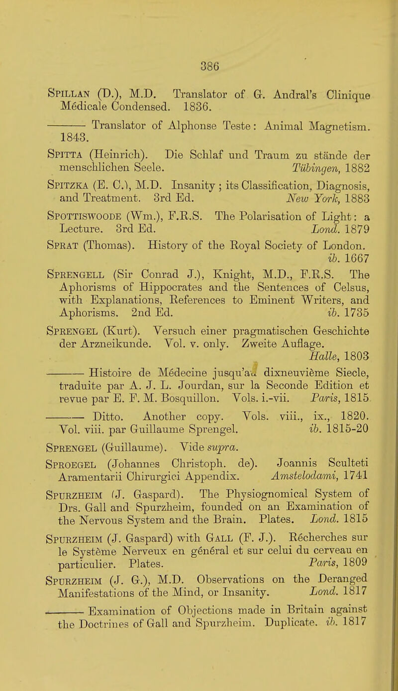 Spillan (D.), M.D. Translator of G. Andral's Clinique Medicale Condensed. 1836. Translator of Alphonse Teste: Animal Mamietism. 1848. Spitta (Heinrich). Die Schlaf und Tranm zu stande der menschliclien Seele. Tubingen, 1882 Spitzka (E. C), M.D. Insanity ; its Classification. Diagnosis, and Treatment. 3rd Ed. New York, 18S3 Spottiswoode (Wm.), F.E.S. The Polarisation of Light: a Lecture. 3rd Ed. Lond. 1879 Sprat (Thomas). History of the Eoyal Society of London. ib. 1667 Sprengell (Sir Conrad J.), Knight, M.D., F.E.S. The Aphorisms of Hippocrates and the Sentences of Celsus, with Explanations, Eeferences to Eminent Writers, and Aphorisms. 2nd Ed. ib. 1735 Sprengel (Kurt). Versuch einer pragmatischen Geschichte der Arzneikunde. Vol. v. only. Zweite Auflage. Halle, 1803 Histoire de Medecine jusqu'au dixneuvi&me Siecle, traduite par A. J. L. Jourdan, sur la Seconde Edition et revue par E. F. M. Bosquillon. Vols, i.-vii. Paris, 1815. Ditto. Another copy. Vols, viii., ix., 1820. Vol. viii. par Guillaume Sprengel. ib. 1815-20 Sprengel (Guillaume). Yide supra. Sproegel (Johannes Christoph. de). Joannis Sculteti Aramentarii Chirurgici Appendix. Amstelodami, 1741 Spurzheim (J. Gaspard). The Physiognomical System of Drs. Gall and Spurzheim, founded on an Examination of the Nervous System and the Brain. Plates. Lond. 1815 Spurzheim (J. Gaspard) with Gall (F. J.). Eecherches sur le Systdme Nerveux en general et sur celui du cerveau en particulier. Plates. Paris, 1809 Spurzheim (J. G.), M.D. Observations on the Deranged Manifestations of the Mind, or Insanity. Lond. 1817 Examination of Objections made in Britain against the Doctrines of Gall and Spurzheim. Duplicate, ib. 1817