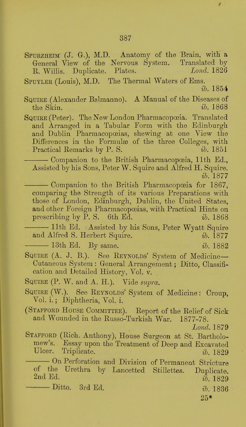 Spurzheim (J. G.), M.D. Anatomy of the Brain, witli a General View of the Nervous System. Translated by R. Willis. Duplicate. Plates. Lond. 1826 Spuyler (Louis), M.D. The Thermal Waters of Ems. ih. 1854 Squire (Alexander Balmanno). A Manual of the Diseases of the Skin. i&. 1868 Squire (Peter). The New London Pharmacopoeia. Translated and Arranged in a Tabular Form with the Edinburgh and Dublin Pharmacopoeias, shewing at one View the Differences in the Formulae of the three Colleges, with Practical Remarks by P. S, ih. 1851 Companion to the British Pharmacopoeia, 11th Ed., Assisted by his Sons, Peter W. Squire and Alfred H. Squire. ih. 1877 Companion to the British Pharmacopoeia for 1867, comparing the Strength of its various Preparations with those of London, Edinburgh, Dublin, the United States, and other Foreign Pharmacopoeias, with Pi-actical Hints on prescribing by P. S. 6th Ed. ih. 1868 11th Ed. Assisted by his Sons, Peter Wyatt Squire and Alfred S. Herbert Squire. ih. 1877 13th Ed. By same. ih. 1882 Squire (A. J. B.). See Reynolds' System of Medicine— Cutaneous System : General Arrangement; Ditto, Classifi- cation and Detailed History, Vol. v. Squire (P. W. and A. H.). Vide sup-a. Squire (W.). See Reynolds' System of Medicine: Croup, Vol. i.; Diphtheria, Vol. i. (Stafford House Committee). Report of the Relief of Sick and Wounded in the Russo-Turkish War. 1877-78. Xo?icZ. 1879 Stafford (Rich. Anthony), House Surgeon at St. Bartholo- mew's. Essay upon the Treatment of Deep and Excavated Ulcer. Triplicate. ih. 1829 On Perforation and Division of Permaneat Stricture of the Urethra by Lancetted Stillettes. Duplicate. 2nd Ed. i^, 1329 Ditto. 3rd Ed. ih. 1836 25*