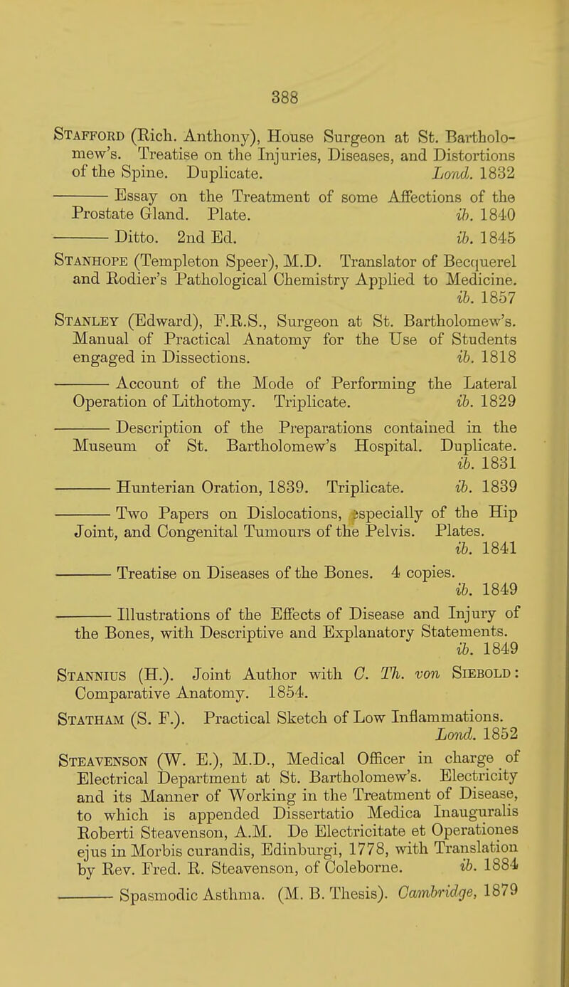 Stafford (Rich. Anthony), House Surgeon at St. Bartholo- mew's. Treatise on the Injuries, Diseases, and Distortions of the Spine. Duplicate. Lond. 1832 Essay on the Treatment of some Affections of the Prostate Gland. Plate. ih. 1840 Ditto. 2nd Ed. ife. 1845 Stanhope (Templeton Speer), M.D. Translator of Beccjuerel and Rodier's Pathological Chemistry Applied to Medicine. ib. 1857 Stanley (Edward), P.R.S., Surgeon at St. Bartholomew's. Manual of Practical Anatomy for the Use of Students engaged in Dissections. ib. 1818 Account of the Mode of Performing the Lateral Operation of Lithotomy. Triplicate. ib. 1829 Description of the Preparations contained in the Museum of St. Bartholomew's Hospital. Duplicate. ib. 1831 Hunterian Oration, 1839. Triplicate. ib. 1839 Two Papers on Dislocations, sspecially of the Hip Joint, and Congenital Tumours of the Pelvis. Plates. ib. 1841 Treatise on Diseases of the Bones. 4 copies. ib. 1849 Illustrations of the Effects of Disease and Injury of the Bones, with Descriptive and Explanatory Statements. ib. 1849 Stannius (H.). Joint Author with G. Th. von Siebold : Comparative Anatomy. 1854. Statham (S. F.). Practical Sketch of Low Inflammations. Lond. 1852 Steavenson (W. E.), M.D., Medical Officer in charge of Electrical Department at St. Bartholomew's. Electricity and its Manner of Working in the Treatment of Disease, to which is appended Dissertatio Medica Inauguralis Roberti Steavenson, A.M. De Electricitate et Operationes ejus in Morbis curandis, Edinburgi, 1778, with Translation by Rev. Fred. R. Steavenson, of Coleborne. ib. 1884 Spasmodic Asthma. (M. B. Thesis). Cambridge, 1879