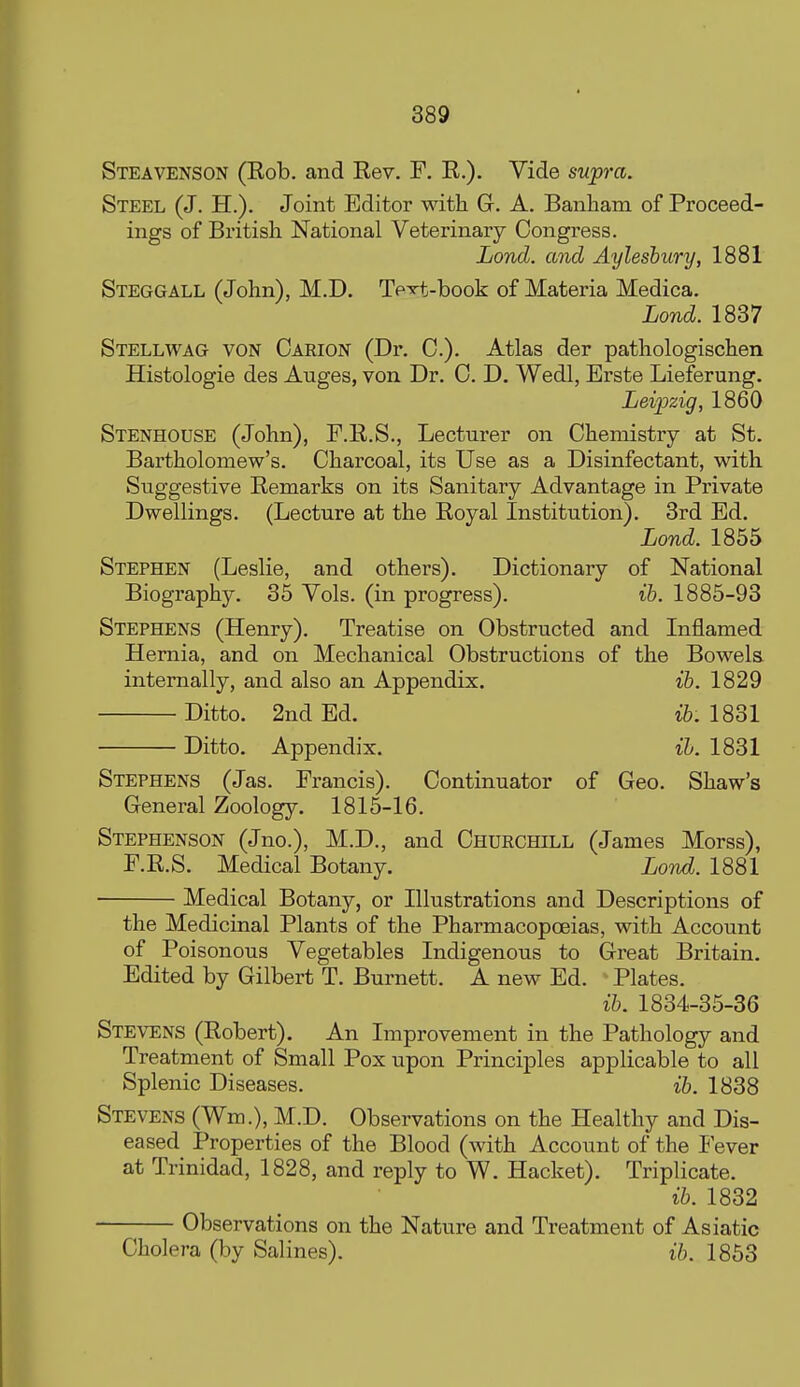 Steavenson (Eob. and Rev. F, R.). Vide supra. Steel (J. H.). Joint Editor with G. A. Banham of Proceed- ings of British National Veterinary Congress. Lond. and Aylesbury, 1881 Steggall (John), M.D. Te-^li-book of Materia Medica. Lond. 1837 Stellwag von Oarion (Dr. C). Atlas der pathologischen Histologie des Auges, von Dr. 0. D. Wedl, Erste Lieferung. Leipzig, 1860 Stenhouse (John), F.R.S., Lecturer on Chemistry at St. Bartholomew's. Charcoal, its Use as a Disinfectant, with Suggestive Remarks on its Sanitary Advantage in Private Dwellings. (Lecture at the Royal Institution). 3rd Ed. Lond. 1855 Stephen (Leslie, and others). Dictionary of National Biography. 35 Vols, (in progress). ih. 1885-93 Stephens (Henry). Treatise on Obstructed and Inflamed Hernia, and on Mechanical Obstructions of the Bowels internally, and also an Appendix. ih. 1829 Ditto. 2nd Ed. i&. 1831 Ditto. Appendix. ib. 1831 Stephens (Jas. Francis). Continuator of Geo. Shaw's General Zoology. 1815-16. Stephenson (Jno.), M.D., and CHURCHn^L (James Morss), F.R.S. Medical Botany. Lovd. 1881 Medical Botany, or Illustrations and Descriptions of the Medicinal Plants of the Pharmacopoeias, with Account of Poisonous Vegetables Indigenous to Great Britain. Edited by Gilbert T. Burnett. A new Ed. Plates. ih. 1834-35-36 Stevens (Robert). An Improvement in the Pathology and Treatment of Small Pox upon Principles applicable to all Splenic Diseases. ih. 1838 Stevens (Wm.), M.D. Observations on the Healthy and Dis- eased Properties of the Blood (with Account of the I ever at Trinidad, 1828, and reply to W. Hacket). Triplicate. ih. 1832 Observations on the Nature and Treatment of Asiatic Cholera (by Salines). ih. 1853