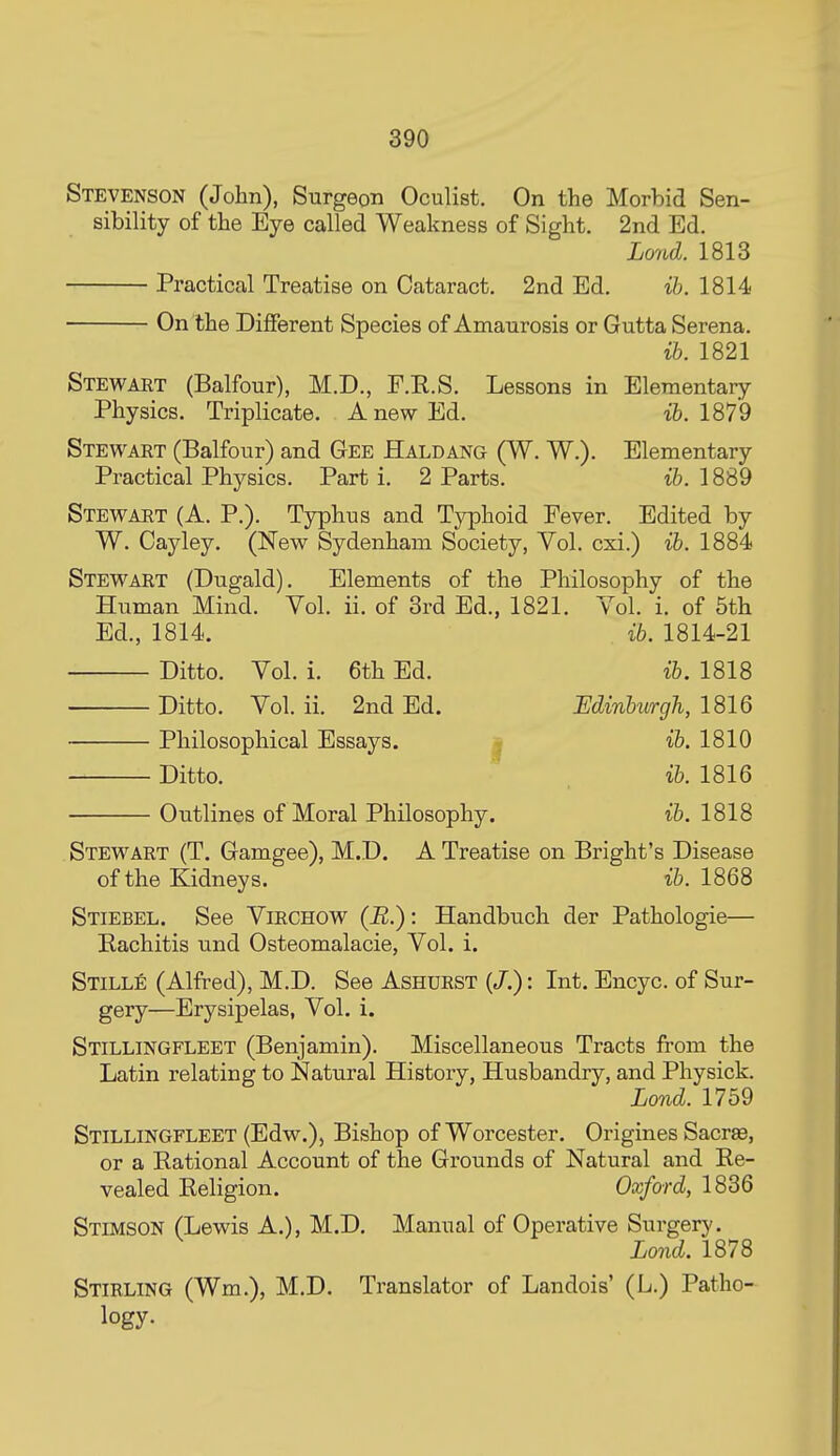 Stevenson (John), Surgeon Oculist. On the Morbid Sen- sibility of the Eye called Weakness of Sight. 2nd Ed. Land. 1813 Practical Treatise on Cataract. 2nd Ed. ih. 1814 On the Different Species of Amaurosis or Gutta Serena. ih. 1821 Stewaet (Balfour), M.D., F.R.S. Lessons in Elementary Physics. Triplicate. A new Ed. ife. 1879 Stewart (Balfour) and Gee Haldang (W. W.). Elementary Practical Physics. Part i. 2 Parts. ih. 1889 Stewaet (A. P.). Typhus and Typhoid Fever. Edited by W. Cayley. (New Sydenham Society, Vol. cxi.) ih. 1884 Stewart (Dugald). Elements of the Philosophy of the Human Mind. Vol. ii. of 3rd Ed., 1821. Vol. i. of 5th Ed., 1814. ib. 1814-21 Ditto. Vol. i. 6th Ed. ih. 1818 Ditto. Vol. ii. 2nd Ed. Minhurgh, 1816 Philosophical Essays. | i&. 1810 Ditto. ih. 1816 Outlines of Moral Philosophy. ih. 1818 Stewart (T. Gamgee), M.D. A Treatise on Bright's Disease of the Kidneys. ih. 1868 Stiebel. See Virchow (J2.)' Handbuch der Pathologic— Rachitis und Osteomalacic, Vol. i. Stille (Alfred), M.D. See Ashuest (/.): Int. Encyc. of Sur- gery—Erysipelas, Vol. i. Stillingfleet (Benjamin). Miscellaneous Tracts from the Latin relating to Natural History, Husbandry, and Physick. Lond. 1759 Stillingfleet (Edw.), Bishop of Worcester. Origines Sacree, or a Rational Account of the Grounds of Natural and Re- vealed Religion. Oxford, 1836 Stimson (Lewis A.), M.D. Manual of Operative Surgery. Lond. 1878 Stirling (Wm.), M.D. Translator of Landois' (L.) Patho- logy-