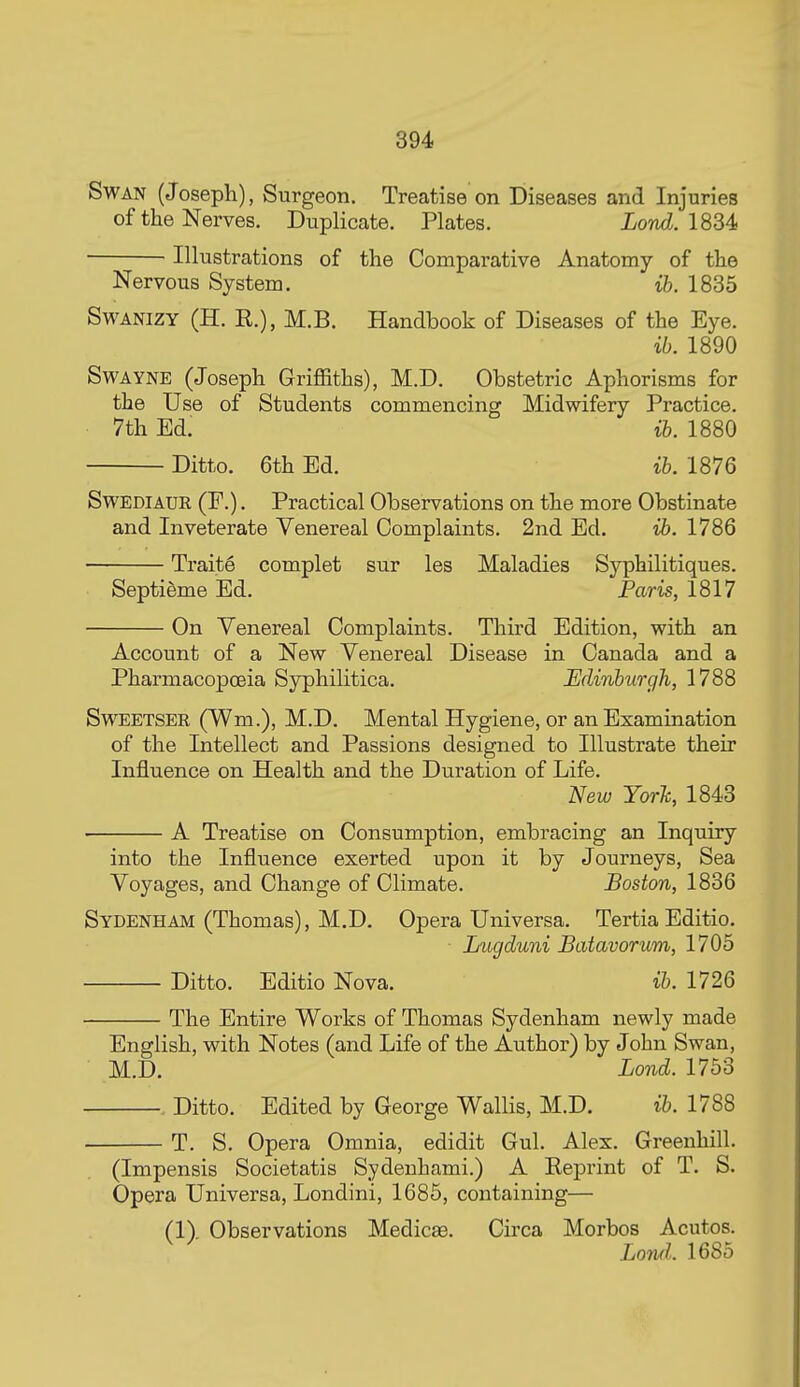 Swan (Joseph), Surgeon. Treatise on Diseases and Injuries of the Nerves. Duplicate. Plates. Lond. 1834 Illustrations of the Comparative Anatomy of the Nervous System. ib. 1835 SwANiZY (H. R.), M.B. Handbook of Diseases of the Eye. ib. 1890 SwAYNE (Joseph Griflaths), M.D. Obstetric Aphorisms for the Use of Students commencing Midwifery Practice. 7th Ed. ib. 1880 Ditto. 6th Ed. ib. 1876 SwEDiAUR (F.). Practical Observations on the more Obstinate and Inveterate Venereal Complaints. 2nd Ed. ib. 1786 Traite complet sur les Maladies Syphilitiques. Septigme Ed. Paris, 1817 On Venereal Complaints. Third Edition, with an Account of a New Venereal Disease in Canada and a Pharmacopoeia Syphilitica. Edinburgh, 1788 SwEETSER (Wm.), M.D. Mental Hygiene, or an Examination of the Intellect and Passions designed to Illustrate their Influence on Health and the Duration of Life. New Yorh, 1843 A Treatise on Consumption, embracing an Inquiry into the Influence exerted upon it by Journeys, Sea Voyages, and Change of Climate. Boston, 1836 Sydenham (Thomas), M.D. Opera Universa. Tertia Editio. Lugduni Batavorum, 1705 Ditto. Editio Nova. ib. 1726 The Entire Works of Thomas Sydenham newly made English, with Notes (and Life of the Author) by John Swan, M.D. Lond. 1753 Ditto. Edited by George Wallis, M.D. ib. 1788 T. S. Opera Omnia, edidit Gul. Alex. Greenhill. (Impensis Societatis Sydenhami.) A Reprint of T. S. Opera Universa, Londini, 1686, containing— (1). Observations Medicse. Circa Morbos Acutos. Lowl. 1685