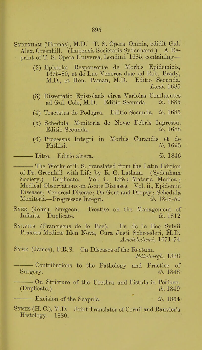 Sydenham (Thomas), M.D. T. S. Opera Omnia, edidit Gul. Alex. Greenhill. (Impensis Societatis Sydenhami.) A Ee- print of T. S. Opera Universa, Londini, 1685, containing— (2) Epistolge Eesponsorige de Morbis Epidemicis, 1675-80, et de Lue Venerea duse ad Eob. Brady, M.D., et Hen. Paman, M.D. Editio Secunda. Lond. 1685 (3) Dissertatio Epistolaris circa Variolas Confluentes ad Gnl. Cole, M.D. Editio Secunda. ib. 1685 (4) Tractatus de Podagra. Editio Secunda. ib. 1685 (5) Schedula Monitoria de Novas Febris Ingressu. Editio Secunda. ih. 1688 (6) Processus Integri in Morbis Curandis et de Phthisi. ih. 1695 Ditto. Editio altera, ih. 1846 The Works of T. S., translated from the Latin Edition of Dr. Greenhill with Life by E. G. Latham. (Sydenham Society.) Duplicate. Vol. i.. Life ; Materia Medica ; Medical Observations on Acute Diseases. Vol. ii., Epidemic Diseases; Venereal Disease; On Gout and Dropsy; Schedula Monitoria—Progressus Integri. ih. 1848-50 Syer (John), Surgeon. Treatise on the Management of Infants. Duplicate. ih. 1812 Sylvius (Franciscus de le Boe). Fr. de le Boe Sylvii Praxeos Medicse Iden Nova, Cura Justi Schroederi, M.D. Amstelodami, 1671-74 Syme (James), F.E.S. On Diseases of the Eectum. Edinburgh, 1838 Contributions to the Pathology and Practice of Surgery. ib. 1848 On Stricture of the Urethra and Fistula in Perineo. (Duplicate.) ib. 1849 Excision of the Scapula. ib. 1864 Symes (H. C), M.D. Joint Translator of Cornil and Eanvier's Histology. 1880.