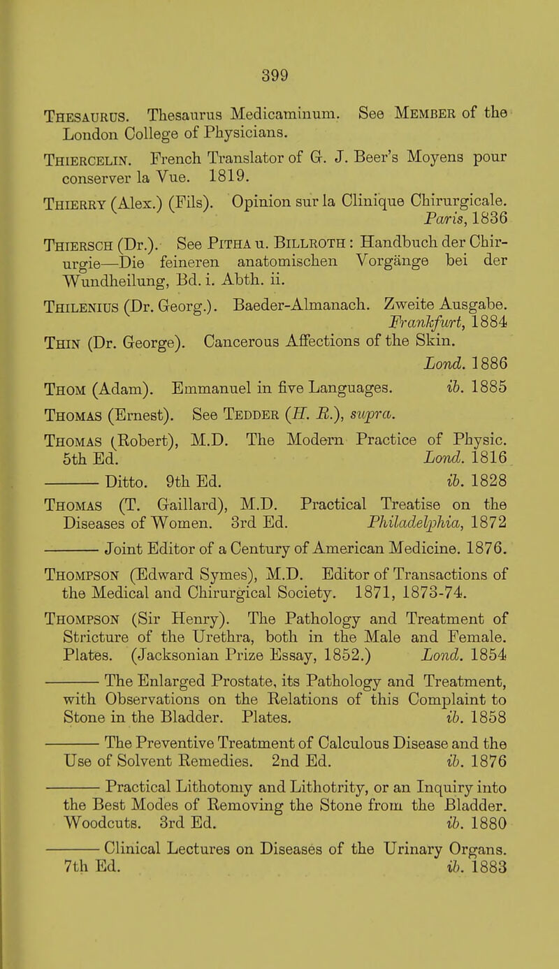 Thesaurus. Thesaurus Medicamiiium. See Member of the London College of Physicians. Thiercelin. French Translator of Gr. J. Beer's Moyens pour conserver la Vue. 1819, Thierry CAlex.) (Fils). Opinion sur la Clinique Chirurgicale, Paris, 1836 Thiersch (Dr.). See Pitha u. Billroth : Handbucli der Chir- ■argie—Die feineren anatomischen Vorgange bei der Wundheilung, Bd. i. Abth. ii. Thilenius (Dr. Georg.). Baeder-Almanach. Zweite Ausgabe. Frankfurt, 1884 Thin (Dr. George). Cancerous Affections of the Skin. Lond. 1886 Thom (Adam). Emmanuel in fire Languages. ib. 1885 Thomas (Ernest). See Tedder (E. E.), supra. Thomas (Robert), M.D. The Modern Practice of Physic. 5th Ed. Lond. 1816 Ditto. 9th Ed. ih. 1828 Thomas (T. Gaillai-d), M.D. Practical Treatise on the Diseases of Women. 3rd Ed. Philadelphia, 1872 Joint Editor of a Century of American Medicine. 1876. Thompson (Edward Symes), M.D. Editor of Transactions of the Medical and Chirurgical Society. 1871, 1873-74. Thompson (Sir Henry). The Pathology and Treatment of Stricture of the Urethra, both in the Male and Female. Plates. (Jacksonian Prize Essay, 1852.) Lond. 1854 The Enlarged Prostate, its Pathology and Treatment, with Observations on the Relations of this Complaint to Stone in the Bladder. Plates. ib. 1858 The Preventive Treatment of Calculous Disease and the Use of Solvent Remedies. 2nd Ed. ih. 1876 Practical Lithotomy and Lithotrity, or an Inquiry into the Best Modes of Removing the Stone from the Bladder. Woodcuts. 3rd Ed. ib. 1880 Clinical Lectures on Diseases of the Urinary Organs. 7th Ed. ib. 1883