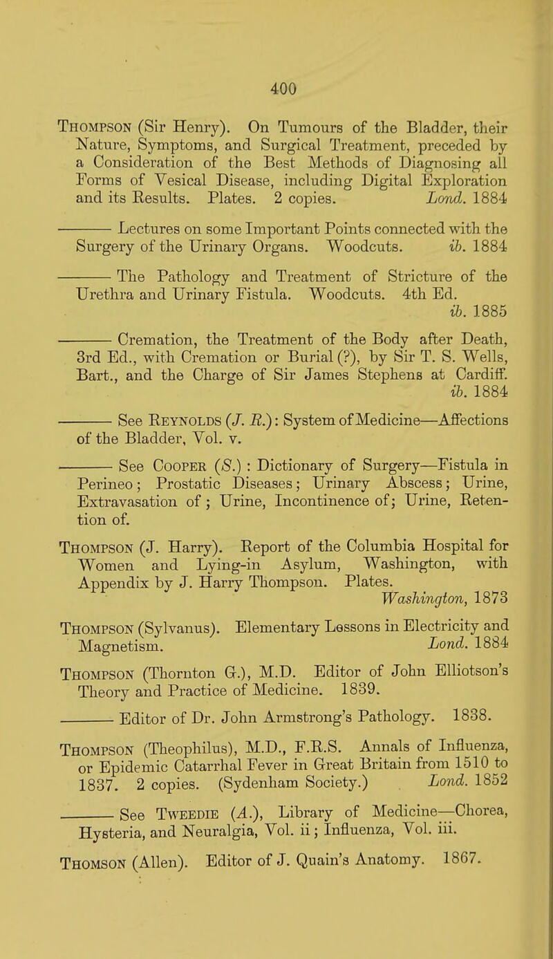 Thompson (Sir Henry). On Tumours of the Bladder, their Nature, Symptoms, and Surgical Treatment, preceded by a Consideration of the Best Methods of Diagnosing all Forms of Vesical Disease, including Digital Exploration and its Results. Plates. 2 copies. Lovd. 1884 Lectures on some Important Points connected with the Surgery of the Urinary Organs. Woodcuts. 16.1884 The Pathology and Treatment of Stricture of the Urethra and. Urinary Fistula. Woodcuts. 4th Ed. lb. 1885 Cremation, the Treatment of the Body after Death, 3rd Ed., with Cremation or Burial (?), by Sir T. S. Wells, Bart., and the Charge of Sir James Stephens at Cardiff. ih. 1884 See Reynolds (/. U.): System of Medicine—Affections of the Bladder, Vol. v. See Cooper {8.) : Dictionary of Surgery—Fistula in Perineo; Prostatic Diseases; Urinary Abscess; Urine, Extravasation of; Urine, Incontinence of; Urine, Reten- tion of. Thompson (J. Harry). Report of the Columbia Hospital for Women and Lying-in Asylum, Washington, with Appendix by J. Harry Thompson. Plates. Washington, 1873 Thompson (Sylvanus). Elementary Lessons in Electricity and Magnetism. Loud. 1884 Thompson (Thornton C), M.D. Editor of John EUiotson's Theory and Practice of Medicine. 1839. Editor of Dr. John Armstrong's Pathology. 1838. Thompson (Theophilus), M.D., F.R.S. Annals of Influenza, or Epidemic Catarrhal Fever in Great Britain from 1510 to 1837. 2 copies. (Sydenham Society.) Lond. 1852 See TwEEDiE {A), Library of Medicine—Chorea, Hysteria, and Neuralgia, Vol. ii; Influenza, Vol. iii. Thomson (Allen). Editor of J. Quain's Anatomy. 1867.