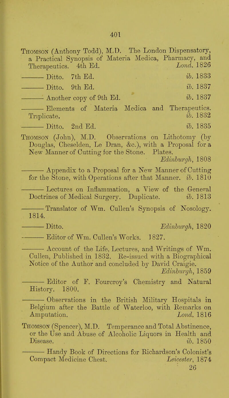 Thomson (Anthony Todd), M.D. The London Dispensatory, a Practical Synopsis of Materia Medica, Pharmacy, and Therapeutics. 4th Ed. Lond. 182Q Ditto. 7th Ed. ib. 1833 Ditto. 9th Ed. ib. 1837 Another copy of 9th Ed. ib. 1837 Elements of Materia Medica and Therapeutics. Triplicate. ib. 1832 Ditto. 2nd Ed. ib. 1835 Thomson (John), M.D. Observations on Lithotomy (by Douglas, Cheselden, Le Dran, &c.), with a Proposal for a New Manner of Cutting for the Stone. Plates. Edinburgh, 1808 Appendix to a Proposal for a New Manner of Cutting for the Stone, with Operations after that Manner, ib. 1810 Lectures on Inflammation, a View of the General Doctrines of Medical Surgery. Duplicate. ib. 1813 Translator of Wm. Cullen's Synopsis of Nosology. 1814. Ditto. EdinburgJi, 1820 Editor of Wm. Cullen's Works. 1827. Account of the Life, Lectures, and Writings of Wm. Cullen, Published in 1832. Re-issued with a Biographical Notice of the Author and concluded by David Craigie. Edinburgh, 1859 Editor of F. Fourcroy's Chemistry and Natural History. 1800. Observations in the British Military Hospitals in Belgium after the Battle of Waterloo, with Remarks on Amputation. Lond. 1816 Thomson (Spencer), M.D. Temperance and Total Abstinence, or the Use and Abuse of Alcoholic Liquors in Health and Disease. ib. 1850 Handy Book of Directions for Richardson's Colonist's Compact Medicine Chest. Leicester, 1874 26