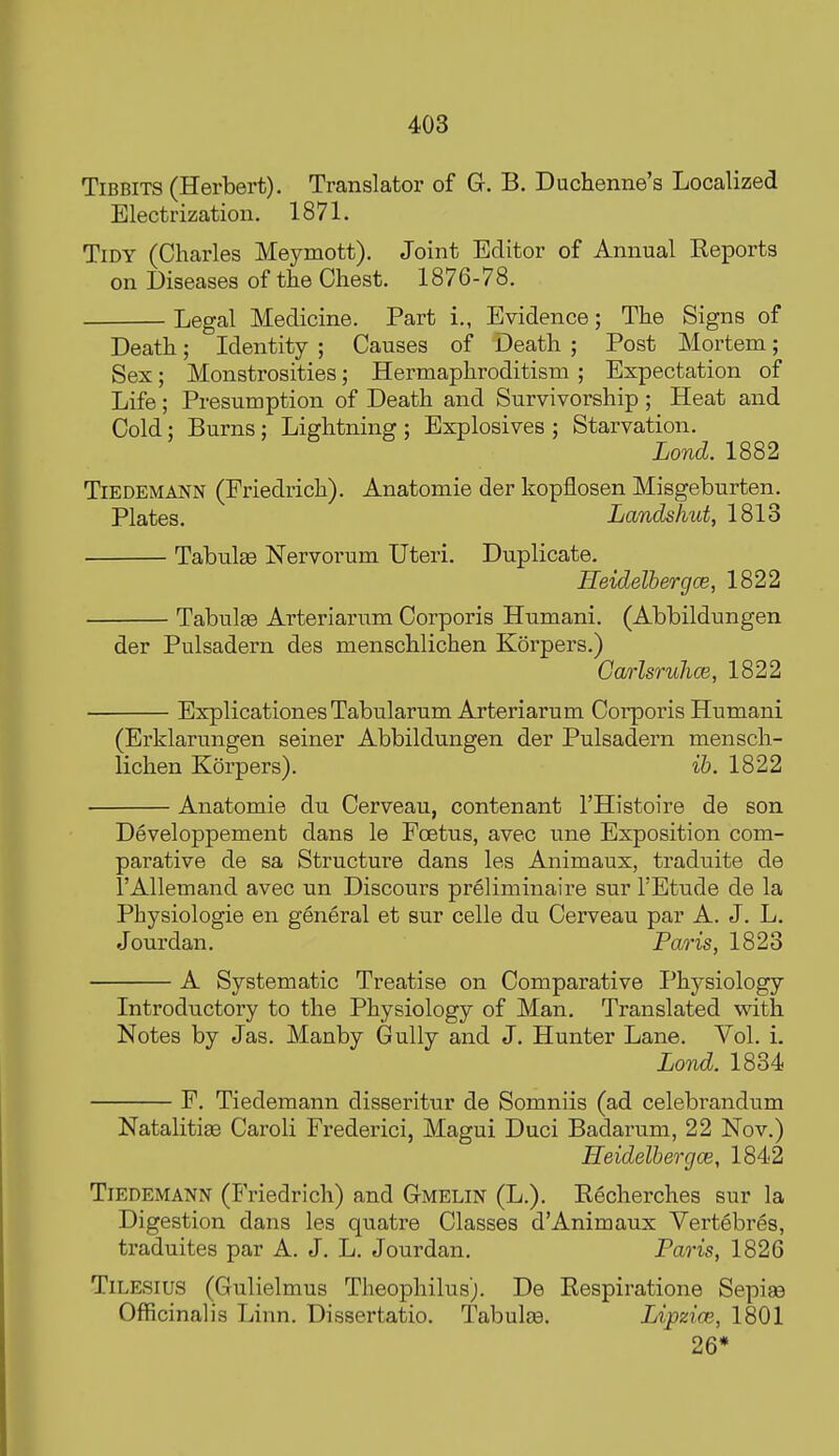 Tidbits (Herbert). Translator of G. B. DucHenne's Localized Electrization. 1871. Tidy (Charles Meymott). Joint Editor of Annual Reports on Diseases of the Chest. 1876-78. Legal Medicine. Part i., Evidence; The Signs of Death; Identity ; Causes of Death ; Post Mortem; Sex; Monstrosities; Hermaphroditism ; Expectation of Life; Presumption of Death and Survivorship ; Heat and Cold: Burns; Lightning ; Explosives ; Starvation. Lond. 1882 TiEDEMANN (Friedrich). Anatomie der kopflosen Misgeburten. Plates. Landshut, 1813 Tabulae Nervorum Uteri. Duplicate. Heidelbergce, 1822 Tabulge Arteriarum Corporis Humani. (Abbildungen der Pulsadern des menschlichen Korpers.) Carlsruhce, 1822 ExplicationesTabularum Arteriarum Corporis Humani (Erklarungen seiner Abbildungen der Pulsadern mensch- lichen Korpers). ib. 1822 ■ Anatomie du Cerveau, contenant I'Histoire de son Developpement dans le Foetus, avec une Exposition com- parative de sa Structure dans les Animaux, traduite de I'Allemand avec un Discours preliminaire sur TEtude de la Physiologic en general et sur celle du Cerveau par A. J. L. Jourdan. Paris, 1823 A Systematic Treatise on Comparative I^hj^siology Introductory to the Physiology of Man. Translated with Notes by Jas. Manby Gully and J. Hunter Lane. Vol. i. Lond. 1834 F. Tiedemann disseritur de Somniis (ad celebrandum Natalitiee Caroli Frederici, Magui Duci Badarum, 22 Nov.) Heidelbergce, 1842 Tiedemann (Friedrich) and Gmelin (L.). Recherches sur la Digestion dans les quatre Classes d'Animaux Vertebres, traduites par A. J. L. Jourdan. Paris, 1826 TiLE.sius (Gulielmus Theophilus). De Respiratione Sepiae Officinalis Linn. Dissertatio. Tabulte. Lipzice, 1801 26*