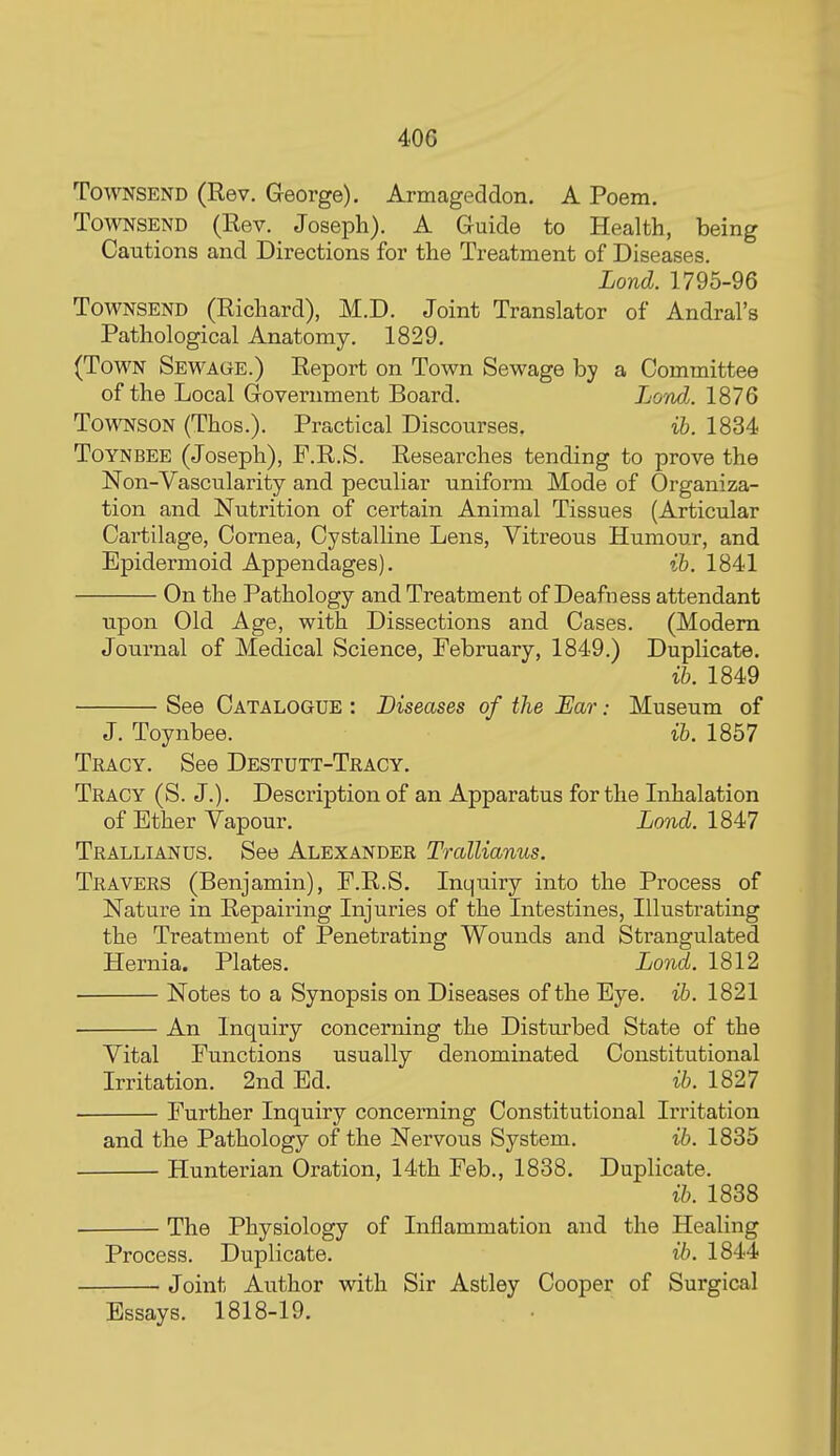 40G TowsEND (Rev, George). Armageddon. A Poem. TowNSEND (Rev. Joseph). A Guide to Health, being Cautions and Directions for the Treatment of Diseases. Lond. 1795-96 TowNSEND (Richard), M.D. Joint Translator of Andral's Pathological Anatomy. 1829. (Town Sewage.) Report on Town Sewage by a Committee of the Local Government Board. LotuIj. 1876 TowNSON (Thos.). Practical Discourses. ih. 1834 Toynbee (Joseph), F.R.S. Researches tending to prove the Non-Vascularity and peculiar uniform Mode of Organiza- tion and Nutrition of certain Animal Tissues (Articular Cartilage, Cornea, Cystalline Lens, Vitreous Humour, and Epidermoid Appendages). ih. 1841 On the Pathology and Treatment of Deafness attendant upon Old Age, with Dissections and Cases. (Modem Journal of Medical Science, February, 1849.) Duplicate. ih. 1849 See Catalogue : Diseases of the JEar.- Museum of J. Toynbee. ih. 1857 Tracy. See Destutt-Tracy. Tracy (S. J.). Description of an Apparatus for the Inhalation of Ether Vapour. Lond. \M1 Trallianus. See Alexander Trallianus. Travers (Benjamin), F.R.S. Inquiry into the Process of Nature in Repairing Injuries of the Intestines, Illustrating the Treatment of Penetrating Wounds and Strangulated Hernia. Plates. Lond. 1812 Notes to a Synopsis on Diseases of the Eye. ih. 1821 An Inquiry concerning the Disturbed State of the Vital Functions usually denominated Constitutional Irritation. 2nd Ed. ih. 1827 Further Inquiry concerning Constitutional Irritation and the Pathology of the Nervous System. ih. 1835 Hunterian Oration, 14th Feb., 1838. Duplicate. ib. 1838 The Physiology of Inflammation and the Healing Process. Duplicate. ih. 1844 Joint Author with Sir Astley Cooper of Surgical Essays. 1818-19.