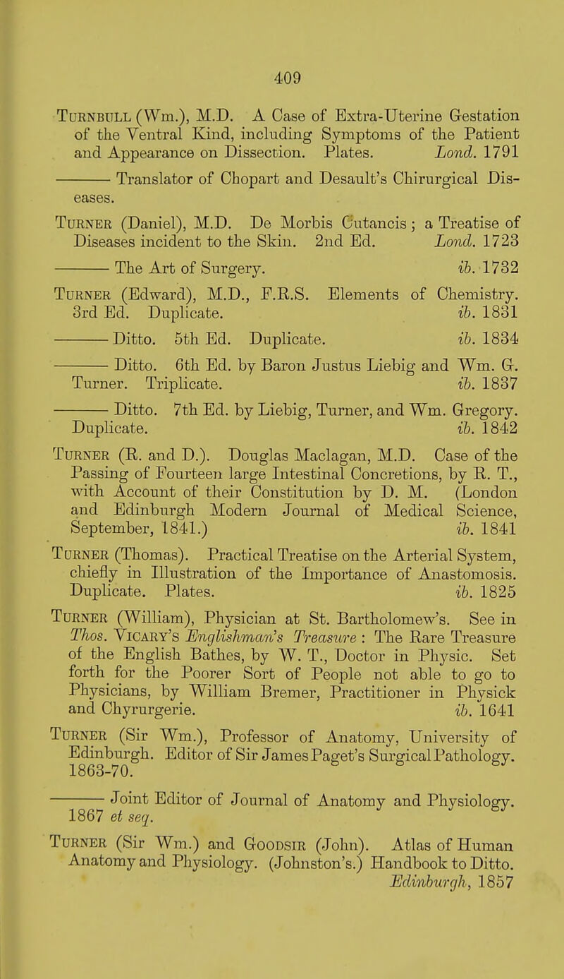 TuRNBULL (Wm.), M.D. A Case of Extra-Uterine Gestation of the Ventral Kind, including Symptoms of the Patient and Appearance on Dissection. Plates. Lond. 1791 Translator of Ohopart and Desault's Chirurgical Dis- eases. Turner (Daniel), M.D. De Morbis Gutancis; a Treatise of Diseases incident to the Skin. 2nd Ed. Lond. 1723 The Art of Surgery. ib. 1732 Turner (Edward), M.D., P.R.S. Elements of Chemistry. 3rd Ed. Duplicate. ib. 1831 Ditto. 5th Ed. Duplicate. ib. 1834 Ditto. 6th Ed. by Baron Justus Liebig and Wm. Gr. Turner. Triplicate. ib. 1837 Ditto. 7th Ed. by Liebig, Turner, and Wm. Gregory. Duplicate. ib. 1842 Turner (R. and D.). Douglas Maclagan, M.D. Case of the Passing of Fourteen large Intestinal Concretions, by B. T., with Account of their Constitution by D. M. (London and Edinburgh Modern Journal of Medical Science, September, 1841.) ih. 1841 Turner (Thomas). Practical Treatise on the Arterial System, chiefly in Illustration of the Importance of Anastomosis. Duplicate. Plates. ib. 1825 Turner (William), Physician at St. Bartholomew's. See in Thos. Vicary's Englishman's Treasure : The Rare Treasure of the English Bathes, by W. T., Doctor in Physic. Set forth for the Poorer Sort of People not able to go to Physicians, by William Bremer, Practitioner in Physick and Chyrurgerie. ib. 1641 Turner (Sir Wm.), Professor of Anatomy, University of Edmburgh. Editor of Sir James Paget's Surgical Pathology. Joint Editor of Journal of Anatomy and Physiology. 1867 et seq. Turner (Sir Wm.) and Goodsir (John). Atlas of Human Anatomy and Physiology. (Johnston's.) Handbook to Ditto. Edinburgh, 1857