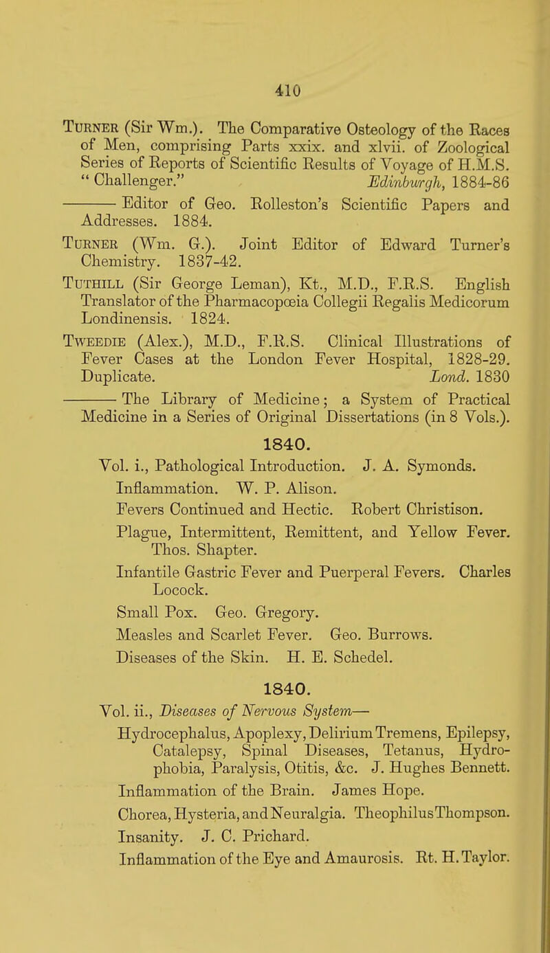 Turner (Sir Wm.). The Comparative Osteology of the Eaces of Men, comprising Parts xxix. and xlvii. of Zoological Series of Eeports of Scientific Results of Voyage of H.M.S.  Challenger. , Edinbwrgh, 1884-86 Editor of Geo. Eolleston's Scientific Papers and Addresses. 1884. Turner (Wm. G.). Joint Editor of Edward Turner's Chemistry. 1837-42. TuTHiLL (Sir George Leman), Kt., M.D., F.E.S. English Translator of the Pharmacopoeia Collegii Eegalis Medicorum Londinensis. 1824. TwEEDiE (Alex.), M.D., F.E.S. Clinical Illustrations of Fever Cases at the London Fever Hospital, 1828-29. Duplicate. Lond. 1830 The Library of Medicine; a System of Practical Medicine in a Series of Original Dissertations (in 8 Vols.). 1840. Vol. i.. Pathological Introduction. J. A. Symonds. Inflammation. W. P. Alison. Fevers Continued and Hectic. Eobert Christison. Plague, Intermittent, Eemittent, and Yellow Fever. Thos. Shapter. Infantile Gastric Fever and Puerperal Fevers. Charles Locock. Small Pox. Geo. Gregory. Measles and Scarlet Fever. Geo. Burrows. Diseases of the Skin. H. E. Schedel. 1840. Vol. ii., Diseases of Nervous System— Hydrocephalus, Apoplexy, Delirium Tremens, Epilepsy, Catalepsy, Spinal Diseases, Tetanus, Hydro- phobia, Paralysis, Otitis, &c. J. Hughes Bennett. Inflammation of the Brain. James Hope. Chorea, Hysteria, and Neuralgia. TheophilusThompson. Insanity. J. C. Prichard. Inflammation of the Eye and Amaurosis. Et. H. Taylor.