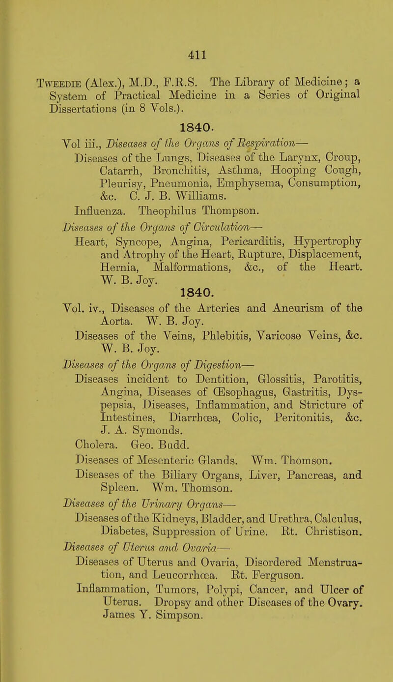 TwEEDiE (Alex.), M.D., F.R.S. The Library of Medicine; a System of Practical Medicine in a Series of Original Dissertations (in 8 Vols.). 1840. Vol iii., Diseases of the Organs of Respiration— Diseases of the Lungs, Diseases of the Larynx, Croup, Catarrh, Bronchitis, Asthma, Hooping Cough, Pleurisy, Pneumonia, Emphysema, Consumption, &c. 0. J. B. Williams. Influenza. Theophilus Thompson. Diseases of the Organs of Circulation— Heart, Syncope, Angina, Pericarditis, Hypertrophy and Atrophy of the Heart, Rupture, Displacement, Hernia, Malformations, &c., of the Heart. W. B. Joy. 1840. Vol. iv., Diseases of the Arteries and Aneurism of the Aorta. W. B. Joy. Diseases of the Veins, Phlebitis, Varicose Veins, &c. W. B. Joy. Diseases of the Organs of Digestion— Diseases incident to Dentition, Glossitis, Parotitis, Angina, Diseases of QEsophagus, Gastritis, Dys- pepsia, Diseases, Inflammation, and Stricture of Intestines, Diarrhoea, Colic, Peritonitis, &c. J. A. Symonds. Cholera. Geo. Badd. Diseases of Mesenteric Glands. Wm. Thomson. Diseases of the Biliary Organs, Liver, Pancreas, and Spleen. Wm. Thomson. Diseases of the Urinary Organs— Diseases of the Kidneys, Bladder, and Urethra, Calculus, Diabetes, Suppression of Urine. Rt. Christison, Diseases of Uterus and Ovaria— Diseases of Uterus and Ovaria, Disordered Menstrua- tion, and Leucorrhoea. Rt. Ferguson. Inflammation, Tumors, Polypi, Cancer, and Ulcer of Uterus. Dropsy and other Diseases of the Ovary. James Y. Simpson.