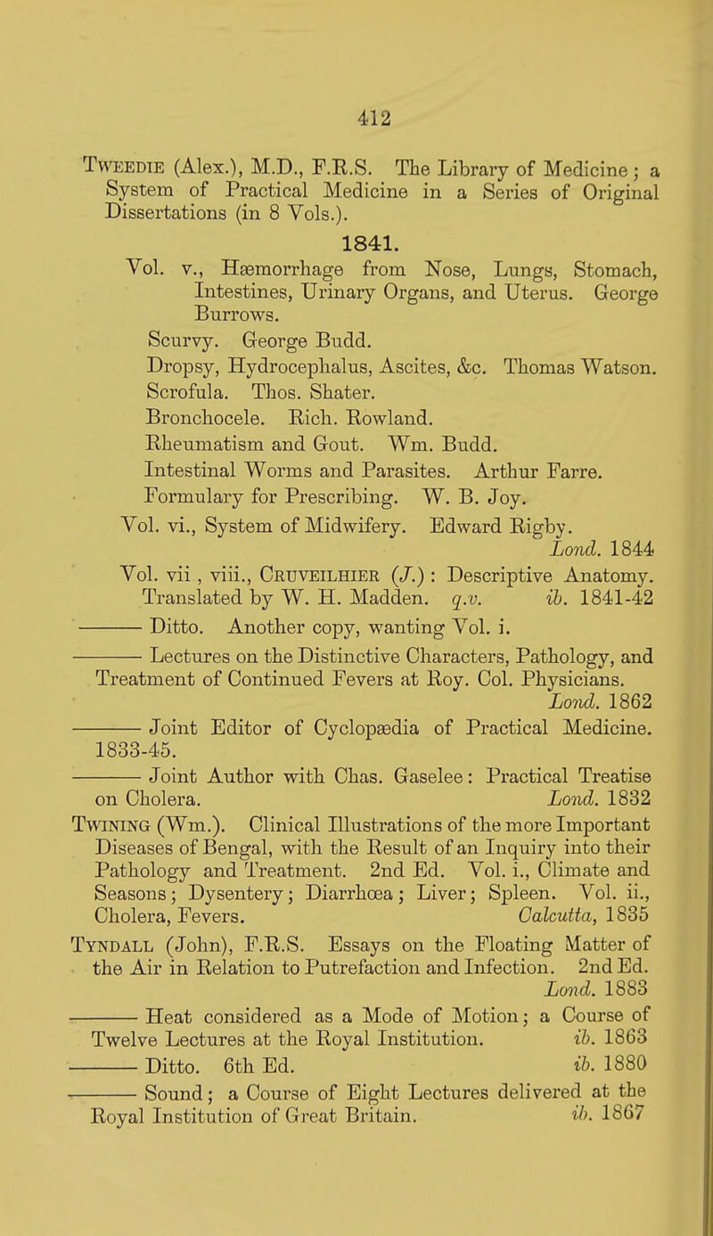 TwEEDTE (Alex.), M.D., F.R.S. The Library of Medicine ; a System of Practical Medicine in a Series of Original Dissertations (in 8 Vols.). 1841. Vol. v., Haemorrhage from Nose, Lungs, Stomach, Intestines, Urinary Organs, and Uterus. George Burrows, Scurvy. George Budd. Dropsy, Hydrocephalus, Ascites, &c. Thomas Watson. Scrofula. Thos. Shater. Bronchocele. Rich. Rowland. Rheumatism and Gout. Wm. Budd. Intestinal Worms and Parasites. Arthur Farre. Formulary for Prescribing. W. B. Joy. Vol. vi.. System of Midwifery. Edward Rigby. Lond. 1844 Vol. vii, viii., Cruveilhier (/.) : Descriptive Anatomy. Translated by W. H. Madden, q.v. ih. 1841-42 ' Ditto. Another copy, wanting Vol. i. Lectures on the Distinctive Characters, Pathology, and Treatment of Continued Fevers at Roy. Col. Physicians. Lond. 1862 Joint Editor of Cyclopsedia of Practical Medicine. 1833-45. Joint Author with Chas. Gaselee: Practical Treatise on Cholera. Lond. 1832 Twining (Wm.). Clinical Illustrations of the more Important Diseases of Bengal, with the Result of an Inquiry into their Pathology and Treatment. 2nd Ed. Vol. i., Climate and Seasons ; Dysentery; Diarrhoea ; Liver; Spleen. Vol. ii., Cholera, Fevers. Calcutta, 1835 Tyndall (John), F.R.S. Essays on the Floating Matter of the Air in Relation to Putrefaction and Infection. 2nd Ed. Lond. 1883 Heat considered as a Mode of Motion; a Course of Twelve Lectures at the Royal Institution. ih. 1863 Ditto. 6th Ed. ib. 1880 Sound; a Course of Eight Lectures delivered at the Royal Institution of Great Britain. ih. 1867