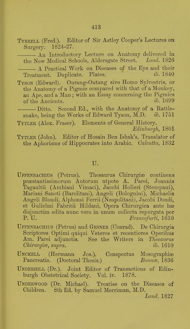 Tyrrell (Fred.). Editor of Sir Astley Cooper's Lectures on SurgeTj. 1824-27. An Introductory Lecture on Anatomy delivered in the New Medical Schools, Aldersgate Street, Lond. 1826 A Practical Work on Diseases of the Eye and their Treatment. Duplicate. Plates. ih. 1840 Tyson (Edward). Ourang-Outang sive Homo Sylvestris, or the Anatomy of a Pigmie compared with that of a Monkey, an Ape, and a Man ; with an Essay concerning the Pigmies of the Ancients. ib. 1699 Ditto. Second Ed., with the Anatomy of a Rattle- snake, being the Works of Edward Tyson, M.D. ib. 1751 Tytler (Alex. Eraser). Elements of General History. Edinburgh, 1801- Tytler (John). Editor of Hosain Ben Ishak's, Translator of the Aphorisms of Hippocrates into Arabic. Galcutta, 1832 U. Uffenbachius (Petrus). Thesaurus Ohirurgise continens prsestantissimorum Autorum utpote A. Parei, Joannis Tagaultii (Ambiani Yimaci), Jacobi Holleri (Stempani), Mariani Sancti (Barolitani), Angeli (Bolognini), Michaelis Angeli Blondi, Alphonsi Ferrii (Neapolitani), Jacobi Dondi, et Grulielmi Fabritii Hildani, Opera Chirurgica ante hae disjimctim edita nunc vero in unum coUecta repurgata per P. U. Francofurti, 1610 Uffenbachius (Petrus) and Gesner (Conrad). De Chirurgia Scriptores Optimi quiqui Veteres et recentiores Operibus Am. Parei adjunctis. See the Writers in Thesaurus Chirurgice, supra. ib. 1610 Unckell (Hermann Jos.). Conspectus Mosographise Pancreatis. (Doctoral Thesis.) Bonnce, 1836 Underhill (Dr.). Joint Editor of Transactions of Edin- burgh Obstetrical Society. Vol. iv. 1878, Underwood (Dr. Michael). Treatise on the Diseases of Children. 8th Ed, by Samuel Merriman, M,D. Lond. 1827